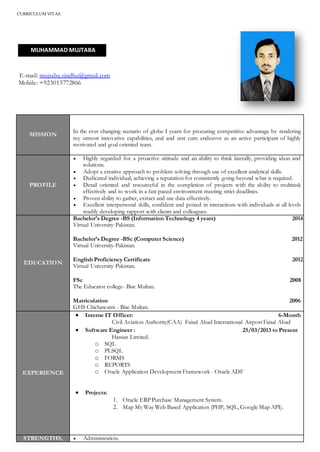 CURRICULUM VITAE
E-mail: mujtaba.sindhu@gmail.com
Mobile: +923015772866
MISSION
In the ever changing scenario of globe I yearn for procuring competitive advantage by rendering
my utmost innovative capabilities, zeal and zest cum endeavor as an active participant of highly
motivated and goal oriented team.
PROFILE
 Highly regarded for a proactive attitude and an ability to think laterally, providing ideas and
solutions.
 Adopt a creative approach to problem solving through use of excellent analytical skills.
 Dedicated individual; achieving a reputation for consistently going beyond what is required.
 Detail oriented and resourceful in the completion of projects with the ability to multitask
effectively and to work in a fast paced environment meeting strict deadlines.
 Proven ability to gather, extract and use data effectively.
 Excellent interpersonal skills, confident and poised in interactions with individuals at all levels
readily developing rapport with clients and colleagues.
EDUCATION
Bachelor’s Degree -BS (Information Technology 4 years) 2014
Virtual University-Pakistan.
Bachelor’s Degree -BSc (Computer Science) 2012
Virtual University-Pakistan.
English Proficiency Certificate 2012
Virtual University-Pakistan.
FSc 2008
The Educator college- Bise Multan.
Matriculation 2006
GHS Chichawatni - Bise Multan.
EXPERIENCE
 Interne IT Officer: 6-Month
Civil Aviation Authority(CAA) Faisal Abad International Airport Faisal Abad
 Software Engineer : 25/03/2013 to Present
Hassan Limited.
o SQL
o PLSQL
o FORMS
o REPORTS
o Oracle Application Development Framework - Oracle ADF
 Projects:
1. Oracle ERP Purchase Management System.
2. Map My Way Web Based Application (PHP, SQL, Google Map API).
STRENGTHS,  Administration.
MUHAMMAD MUJTABA
 