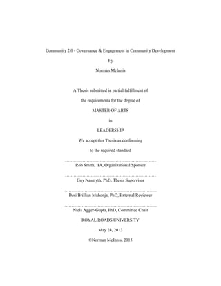 Community 2.0 - Governance & Engagement in Community Development
By
Norman McInnis
A Thesis submitted in partial fulfillment of
the requirements for the degree of
MASTER OF ARTS
in
LEADERSHIP
We accept this Thesis as conforming
to the required standard
………………………………………………………
Rob Smith, BA, Organizational Sponsor
………………………………………………………
Guy Nasmyth, PhD, Thesis Supervisor
……………………………………………………….
Besi Brillian Muhonja, PhD, External Reviewer
……………………………………………………….
Niels Agger-Gupta, PhD, Committee Chair
ROYAL ROADS UNIVERSITY
May 24, 2013
©Norman McInnis, 2013
 