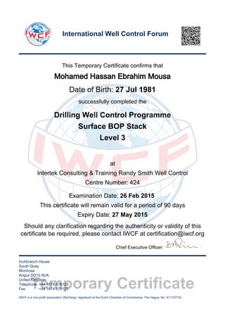 Temporary Certificate
This Temporary Certificate confirms that
Mohamed Hassan Ebrahim Mousa
Date of Birth: 27 Jul 1981
successfully completed the
Drilling Well Control Programme
Surface BOP Stack
Level 3
at
Intertek Consulting & Training Randy Smith Well Control
Centre Number: 424
Examination Date: 26 Feb 2015
This certificate will remain valid for a period of 90 days
Expiry Date: 27 May 2015
Should any clarification regarding the authenticity or validity of this
certificate be required, please contact IWCF at certification@iwcf.org
Chief Executive Officer:
Inchbraoch House
South Quay
Montrose
Angus DD10 9UA
United Kingdom
Telephone: +44 1674 678120
Fax : +44 1674 678125
IWCF is a non-profit association (Stichting), registered at the Dutch Chamber of Commerece, The Hague, No. 411157732.
International Well Control Forum
 