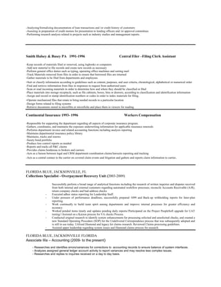 -Analyzing/formalizing documentation of loan transactions and /or credit history of customers
-Assisting in preparation of credit memos for presentation to lending officers and /or approval committees
-Performing research analysis related to projects such as industry studies and management reports.
Smith Hulsey & Busey PA 1991-1996 Central Filer –Filing Clerk Assistant
-Keep records of materials filed or removed, using logbooks or computers
-Add new material to file records and create new records as necessary
-Perform general office duties such as typing, operating office machines and sorting mail
-Track Materials removed from files in order to ensure that borrowed files are returned
-Gather materials to be filed from departments and employees
-Sort or classify information according to guidelines such as content, purposes, and user criteria, chronological, alphabetical or numerical order
-Find and retrieve information from files in responses to request from authorized users
-Scan or read incoming materials in order to determine how and where they should be classified or filed
-Place materials into storage receptacle, such as file cabinets, boxes, bins or drawers, according to classification and identification information
-Assign and record or stamp identification numbers or codes in order to index materials for filing.
-Operate mechanized files that rotate to bring needed records to a particular location
-Design forms related to filing systems
-Retrieve documents stored in microfilm or microfiche and place them in viewers for reading.
Continental Insurance 1993- 1996 Workers Compensation
-Responsible for supporting the department regarding all aspects of corporate insurance program.
-Gathers, coordinates, and maintains the exposure underwriting information for applicable insurance renewals
-Performs department invoice and related accounting functions including analysis reporting
-Maintains departmental insurance policy library.
-Maintains, tracks and renews
-Surety bond portfolio
-Produce loss control reports as needed
-Reports and tracks all P&C claims
-Provides claims bordereau to brokers and carriers
-Acts as a liaison between legal and CRM department coordination claims/lawsuits reporting and tracking
-Acts as a central contact to the carrier on covered claim events and litigation and gathers and reports claim information to carrier.
FLORIDA BLUE, JACKSONVILLE, FL
Collections Specialist - Overpayment Recovery Unit (2003-2009)
Successfully perform a broad range of analytical functions including the research of written inquiries and disputes received
from both internal and external customers regarding automated workflow processes; reconcile Accounts Receivable (A/R),
return company checks and bad-address checks
- Executed adhoc status reporting for Leadership Staff.
- Under pressure of performance deadlines, successfully prepared 1099 and Back-up withholding reports for Inter-plan
reporting.
- Work continually to build team spirit among departments and improve internal processes for greater efficiency and
accuracy.
- Worked pended items timely and updates pending daily reports//Participated on the Project PeopleSoft upgrade for UAT
testing///Assisted on a Kaizon process for VA checks Process.
- Conducted original research to identify system enhancements for processing solicited and unsolicited checks, and created a
new Standard Operating Procedure (SOP) for the Undelivered Correspondence process that was subsequently adopted and
is still in use today. Utilized Diamond and legacy for claims research. Reviewed Claims processing guidelines.
- Assisted upper leadership regarding system issues and Diamond claims process for research.
FLORIDA BLUE, JACKSONVILLE FLORIDA
Associate IIIa – Accounting (2009- to the present)
- Researches and identifies errors/variances for corrections to accounting records to ensure balance of system interfaces.
- Analyzes assigned general ledger account activity to report variances and may resolve less complex issues.
- Researches and replies to inquiries received on a day to day basis.
 