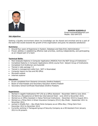 NARESH KURIKELLI
Email:knaresh828@gmail.com
Mobile: 050-5947375
Job objective
Seeking a Quality environment where my knowledge can be shared and enriched and be a part of
the team that excels towards the growth of the organization and gives me absolute satisfaction
Summary:
• Around four years of Experience in System, Database and Data Entry Administration
• Proven abilities in establishing effective task priorities, working independently, and participating
as an integral part of a team
Technical Skills:
• Post Graduate Diploma in Computer Application (PGDCA) from the NIIT Group of Institutions
• Completed Diploma in Computer Applications (DCA) course from Satyam Group of Institutions
• Completed Civil Draftsman and AutoCAD
• Trained in tally package 7.2
• Trained in management skills from NIIT in Nizamabad
• Computer basics ms Dos and MS Office
• Microsoft outlook
• Internet explorer
Education:
• B.com completed from Osmania University (Andhra Pradesh)
• Board of Intermediate and Secondary Education Andhra Pradesh
• Secondary School Certificate Nizamabad (Andhra Pradesh)
Experience:
• Worked in Jagathi Publications PVT LTD as a Office Assistant - November 2009 to June 2010.
• Worked as a Receptionist at Nikhil Sai International Hotel - June 2010 to November 2010.
• Worked as an Office Assistant in Satya Technical Institutions - December 2010 to August 2011.
• Worked as a Filing Clerk in Oman Insurance Company (P.S.C) Abu Dhabi - September 2011 to
November 2012.
• worked in Khalifa Port – Abu Dhabi Ports Company as an Office Boy / Filing Clerk from
December 2012 to December 2014
• Currently working in Transguard group of Security Company as a HR Assistant from January
2014 to till present.
 