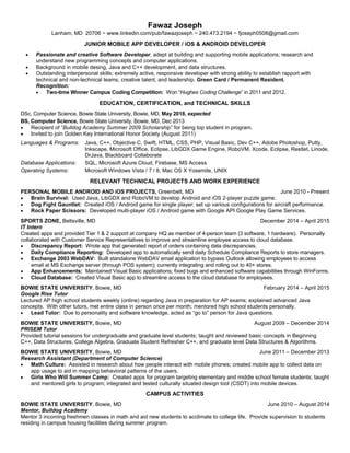 Fawaz Joseph
Lanham, MD 20706 ~ www.linkedin.com/pub/fawazjoseph ~ 240.473.2194 ~ fjoseph0508@gmail.com
JUNIOR MOBILE APP DEVELOPER / iOS & ANDROID DEVELOPER
 Passionate and creative Software Developer, adept at building and supporting mobile applications; research and
understand new programming concepts and computer applications.
 Background in mobile desing, Java and C++ development, and data structures.
 Outstanding interpersonal skills; extremely active, responsive developer with strong ability to establish rapport with
technical and non-technical teams, creative talent, and leadership. Green Card / Permanent Resident.
Recognition:
 Two-time Winner Campus Coding Competition: Won “Hughes Coding Challenge” in 2011 and 2012.
EDUCATION, CERTIFICATION, and TECHNICAL SKILLS
DSc, Computer Science, Bowie State University, Bowie, MD, May 2018, expected
BS, Computer Science, Bowie State University, Bowie, MD, Dec 2013
 Recipient of “Bulldog Academy Summer 2009 Scholarship” for being top student in program.
 Invited to join Golden Key International Honor Society (August 2011)
Languages & Programs: Java, C++, Objective C, Swift, HTML, CSS, PHP, Visual Basic, Dev C++, Adobe Photoshop, Putty,
Inkscape, Microsoft Office, Eclipse, LibGDX Game Engine, RoboVM, Xcode, Eclipse, Restlet, Linode,
DrJava, Blackboard Collaborate
Database Applications: SQL, Microsoft Azure Cloud, Firebase, MS Access
Operating Systems: Microsoft Windows Vista / 7 / 8, Mac OS X Yosemite, UNIX
RELEVANT TECHNICAL PROJECTS AND WORK EXPERIENCE
PERSONAL MOBILE ANDROID AND iOS PROJECTS, Greenbelt, MD June 2010 - Present
 Brain Survival: Used Java, LibGDX and RoboVM to develop Android and iOS 2-player puzzle game.
 Dog Fight Gauntlet: Created iOS / Android game for single player; set up various configurations for aircraft performance.
 Rock Paper Scissors: Developed multi-player iOS / Android game with Google API Google Play Game Services.
SPORTS ZONE, Beltsville, MD December 2014 – April 2015
IT Intern
Created apps and provided Tier 1 & 2 support at company HQ as member of 4-person team (3 software, 1 hardware). Personally
collaborated with Customer Service Representatives to improve and streamline employee access to cloud database.
 Discrepancy Report: Wrote app that generated report of orders containing data discrepancies.
 Daily Compliance Reporting: Developed app to automatically send daily Schedule Compliance Reports to store managers.
 Exchange 2003 WebDAV: Built standalone WebDAV email application to bypass Outlook allowing employees to access
email at MS Exchange server (through POS system); currently integrating and rolling out to 40+ stores.
 App Enhancements: Maintained Visual Basic applications; fixed bugs and enhanced software capabilities through WinForms.
 Cloud Database: Created Visual Basic app to streamline access to the cloud database for employees.
BOWIE STATE UNIVERSITY, Bowie, MD February 2014 – April 2015
Google Rise Tutor
Lectured AP high school students weekly (online) regarding Java in preparation for AP exams; explained advanced Java
concepts. With other tutors, met entire class in person once per month; mentored high school students personally.
 Lead Tutor: Due to personality and software knowledge, acted as “go to” person for Java questions.
BOWIE STATE UNIVERSITY, Bowie, MD August 2009 – December 2014
PRISEM Tutor
Provided tutorial sessions for undergraduate and graduate level students; taught and reviewed basic concepts in Beginning
C++, Data Structures, College Algebra, Graduate Student Refresher C++, and graduate level Data Structures & Algorithms.
BOWIE STATE UNIVERSITY, Bowie, MD June 2011 – December 2013
Research Assistant (Department of Computer Science)
 Math Culture: Assisted in research about how people interact with mobile phones; created mobile app to collect data on
app usage to aid in mapping behavioral patterns of the users.
 Girls Who Will Summer Camp: Created apps for program targeting elementary and middle school female students; taught
and mentored girls to program; integrated and tested culturally situated design tool (CSDT) into mobile devices.
CAMPUS ACTIVITIES
BOWIE STATE UNIVERSITY, Bowie, MD June 2010 – August 2014
Mentor, Bulldog Academy
Mentor 3 incoming freshmen classes in math and aid new students to acclimate to college life. Provide supervision to students
residing in campus housing facilities during summer program.
 