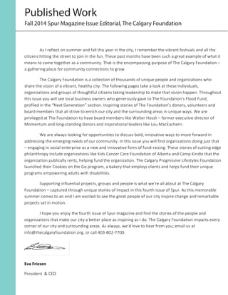 Published Work
Fall 2014 Spur Magazine Issue Editorial, The Calgary Foundation
As  I  reflect  on  summer  and  fall  this  year  in  the  city,  I  remember  the  vibrant  festivals  and  all  the  
citizens  hitting  the  street  to  join  in  the  fun.  These  past  months  have  been  such  a  great  example  of  what  it  
means  to  come  together  as  a  community.  That  is  the  encompassing  purpose  of  The  Calgary  Foundation  –  
a  gathering  place  for  community  connections  to  grow.  
The  Calgary  Foundation  is  a  collection  of  thousands  of  unique  people  and  organizations  who  
share  the  vision  of  a  vibrant,  healthy  city.  The  following  pages  take  a  look  at  these  individuals,  
organizations  and  groups  of  thoughtful  citizens  taking  leadership  to  make  that  vision  happen.  Throughout  
this  issue  you  will  see  local  business  owners  who  generously  gave  to  The  Foundation’s  Flood  Fund,  
profiled  in  the  “Next  Generation”  section.  Inspiring  stories  of  The  Foundation’s  donors,  volunteers  and  
board  members  that  all  strive  to  enrich  our  city  and  the  surrounding  areas  in  unique  ways.  We  are  
privileged  at  The  Foundation  to  have  board  members  like  Walter  Hossli  –  former  executive  director  of  
Momentum  and  long-­‐standing  donors  and  inspirational  leaders  like  Lou  MacEachern.	
  
We  are  always  looking  for  opportunities  to  discuss  bold,  innovative  ways  to  move  forward  in  
addressing  the  emerging  needs  of  our  community.  In  this  issue  you  will  find  organizations  doing  just  that  
–  engaging  in  social  enterprise  as  a  new  and  innovative  form  of  fund-­‐raising.  These  stories  of  cutting  edge  
philanthropy  include  organizations  like  Kids  Cancer  Care  Foundation  of  Alberta  and  Camp  Kindle  that  the  
organization  publically  rents,  helping  fund  the  organization.  The  Calgary  Progressive  Lifestyles  Foundation  
launched  their  Cookies  on  the  Go  program,  a  bakery  that  employs  clients  and  helps  fund  their  unique  
programs  empowering  adults  with  disabilities.    
Supporting  influential  projects,  groups  and  people  is  what  we’re  all  about  at  The  Calgary  
Foundation  –  captured  through  unique  stories  of  impact  in  this  fourth  issue  of  Spur.  As  this  memorable  
summer  comes  to  an  end  I  am  excited  to  see  the  great  people  of  our  city  inspire  change  and  remarkable  
projects  set  in  motion.  
I  hope  you  enjoy  the  fourth  issue  of  Spur  magazine  and  find  the  stories  of  the  people  and  
organizations  that  make  our  city  a  better  place  as  inspiring  as  I  do.  The  Calgary  Foundation  impacts  every  
corner  of  our  city  and  surrounding  areas.  As  always,  we’d  love  to  hear  from  you;  email  us  at  
info@thecalgaryfoundation.org,  or  call  403-­‐802-­‐7700.  
	
  
Eva	
  Friesen	
  	
  
President    &  CEO  
	
  
 