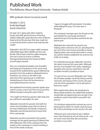 MRU graduate returns to receive award
October 5, 2012
Emily Nachtigall
Guest Columnist
On Sept. 20, I, along with other students,
faculty and staff, got the honour of hearing
Colleen Abdoulah speak about her time at Mount
Royal and her life journeys that have made her
a successful business woman and inspiring role
model.
Abdoulah is the CEO of a major cable company
called Wide Open West (WOW) and the only
female CEO to lead a top five-cable company.
She was in town to receive a Lifetime
Distinguished Achievement Award at MRU’s
annual Legacy Awards.
She is an inspirational speaker and storyteller
who keeps you hanging on to her every word.
Instead of the traditional dry speech followed by
questions from the audience, Abdoulah had us
howling in our chairs as she told us her
adventures from growing up in small town
Saskatchewan to how she has become an
accomplished business woman.
She explained how having a passion ignites your
road to success, even if you have to try out a few
different projects along the way to find it.
“You might not find your passion right away, but
you will find it eventually,”she said.
Abdoulah channels her passion into both her
career and charitable causes that are close to
her heart. Working for her family’s restaurant,
Abdoulah said she learned how to work hard
from a young age.
Abdoulah was then promoted to the project
manager for the grand opening of Calaway Park
after telling the CEO of the company how she
would run the campaign in a board meeting in
front of the whole company.
“I guess I struggle with boundaries,”she joked
while telling the story,“I’ve since seen a
therapist.”
The company’s manager gave her the job on the
spot despite her young age and lack of
experience due to her passion and drive for the
theme park.
Abdoulah also channels her passion into
helping others whenever she can, donating thirty
per cent of her own income annually to charity.
Helping others who are less fortunate is a value
she said her family modeled for her and one she
holds on to today.
At a relatively young age, Abdoulah moved to
the states to pursue her career path. Although
she has since resided in the states, adopting a
daughter who she has raised there, she still
considers herself a Canadian at heart.
“It is part of me, my soul,”Abdoulah said.“I love
the Canadian people, my family history and the
memories, the beauty of the country, the pace
and size of the population. I try to get back at
least once a year.”
When asked what advice she would give to
Mount Royal students, she replied that students
should take any opportunity you can get in the
workforce, and to have faith in yourself in the
process.
“It is all about enjoying the moment you are in;
being good to others no matter what, because
life is short and things can be circular,”she said.
“What you give comes back to you. I believe
that. I have learned we are not what we do – we
are much more than that. We cannot lose
ourselves in our work.”
The Reflector, Mount Royal University - Feature Article
Published Work
 