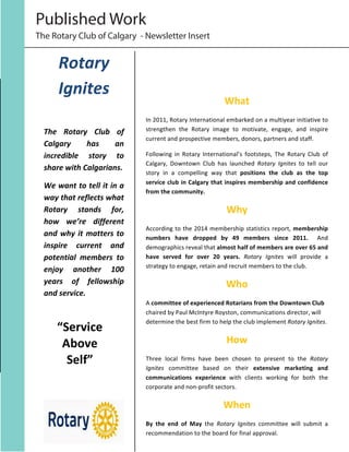 The Rotary Club of Calgary - Newsletter Insert
Published Work
Rotary	
  
Ignites	
  
	
  
The	
   Rotary	
   Club	
   of	
  
Calgary	
   has	
   an	
  
incredible	
   story	
   to	
  
share	
  with	
  Calgarians.	
  	
  
We	
  want	
  to	
  tell	
  it	
  in	
  a	
  
way	
  that	
  reflects	
  what	
  
Rotary	
   stands	
   for,	
  
how	
   we’re	
   different	
  
and	
  why	
  it	
  matters	
  to	
  
inspire	
   current	
   and	
  
potential	
   members	
   to	
  
enjoy	
   another	
   100	
  
years	
   of	
   fellowship	
  
and	
  service.	
  
	
  
	
  
	
  
	
  
	
  
	
  
	
  
	
  
	
  
What	
  
In	
  2011,	
  Rotary	
  International	
  embarked	
  on	
  a	
  multiyear	
  initiative	
  to	
  
strengthen	
   the	
   Rotary	
   image	
   to	
   motivate,	
   engage,	
   and	
   inspire	
  
current	
  and	
  prospective	
  members,	
  donors,	
  partners	
  and	
  staff.	
  	
  
Following	
   in	
   Rotary	
   International’s	
   footsteps,	
   The	
   Rotary	
   Club	
   of	
  
Calgary,	
   Downtown	
   Club	
   has	
   launched	
   Rotary	
   Ignites	
   to	
   tell	
   our	
  
story	
   in	
   a	
   compelling	
   way	
   that	
   positions	
   the	
   club	
   as	
   the	
   top	
  
service	
  club	
  in	
  Calgary	
  that	
  inspires	
  membership	
  and	
  confidence	
  
from	
  the	
  community.	
  
Why	
  
According	
  to	
  the	
  2014	
  membership	
  statistics	
  report,	
  membership	
  
numbers	
   have	
   dropped	
   by	
   49	
   members	
   since	
   2011.	
   	
   And	
  
demographics	
  reveal	
  that	
  almost	
  half	
  of	
  members	
  are	
  over	
  65	
  and	
  
have	
   served	
   for	
   over	
   20	
   years.	
   Rotary	
   Ignites	
   will	
   provide	
   a	
  
strategy	
  to	
  engage,	
  retain	
  and	
  recruit	
  members	
  to	
  the	
  club.	
  
Who	
  
A	
  committee	
  of	
  experienced	
  Rotarians	
  from	
  the	
  Downtown	
  Club	
  
chaired	
  by	
  Paul	
  McIntyre	
  Royston,	
  communications	
  director,	
  will	
  
determine	
  the	
  best	
  firm	
  to	
  help	
  the	
  club	
  implement	
  Rotary	
  Ignites.	
  	
  
How	
  	
  
Three	
   local	
   firms	
   have	
   been	
   chosen	
   to	
   present	
   to	
   the	
   Rotary	
  
Ignites	
   committee	
   based	
   on	
   their	
   extensive	
   marketing	
   and	
  
communications	
   experience	
   with	
   clients	
   working	
   for	
   both	
   the	
  
corporate	
  and	
  non-­‐profit	
  sectors.	
  	
  
When	
  
By	
   the	
   end	
   of	
   May	
   the	
   Rotary	
   Ignites	
   committee	
   will	
   submit	
   a	
  
recommendation	
  to	
  the	
  board	
  for	
  final	
  approval.	
  
“Service	
  
Above
Self”
	
  
 