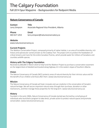 Nature Conservancy of Canada
Contact		 Title	
Larry Simpson	 Associate Regional Vice President, Alberta
	
Phone		Email	
403 617 1253		 larry.simpson@natureconservatory.ca
Website
www.natureconservancy.ca
Current Projects
The Waldron Conservation Project, composed primarily of native habitat, is an area of incredible diversity, rich
history and spectacular scenery known as the Cowboy Trail. The project aims to protect the headwaters of
critical streams and rivers for the entire Canadian Prairies, which provide water for millions of Canadians and
countless wildlife species.
History with The Calgary Foundation
Received $1,000,000 in March 2014 to help fund the Waldron Project to purchase a conservation easement
on the largest block of deeded land located along Highway 22 in the eastern slopes of Southern Alberta.
Vision
The Nature Conservancy of Canada (NCC) protects areas of natural diversity for their intrinsic value and for
the benefit of our children and those after them. (www.natureconservancy.ca)
Mission
The Nature Conservancy of Canada will lead, innovate and use creativity in the conservation of Canada's
natural heritage. We will secure important natural areas through their purchase, donation or other
mechanisms, and then manage these properties for the long term. (www.natureconservancy.ca)
History
Founded in the early 1960s, Nature Conservancy of Canada started was formed by a small group of
individuals who launched a program to take direct, private action to protect natural spaces and promote
conservation. (www.natureconservancy.ca)
Fall 2014 Spur Magazine - Backgrounders for Redpoint Media
The Calgary Foundation
 