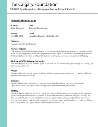 Fall 2014 Spur Magazine - Backgrounders for Redpoint Media
The Calgary Foundation
Western Sky Land Trust
Contact		 Title	
Ellen Magidson	 Outreach Coordinator
Phone		Email	
403 268 4825		 emagidson@westernskylandtrust.ca
Website
www.westernskylandtrust.ca
Current Projects
The Bow and Beyond Initiative was created in 2010 as an ongoing signature program to conserve the Bow
River by contacting every landowner along the river from Calgary to Siksika First Nations Reserve. Now in
the second phase, the Bow and Beyond Initiative is reaching out to landowners upstream of Calgary.
History with The Calgary Foundation
Western Sky Land Trust has received grants in the past and has just recently gone through our Spring 2014
community grants cycle.
Vision
Western Sky’s vision is to achieve a significant and measurable conservation impact in Southern Alberta.
(www.westernskylandtrust.ca)
Mission
Western Sky’s mission is to conserve open and natural landscapes that have important natural,
agricultural, scenic, recreational and heritage values. (www.westernskylandtrust.ca)
History
Western Sky was created in the fall of 2004 at the request of Calgary region landowners and the general
public who were concerned about the rate at which treasured landscapes were being lost. Forming an
alliance with these landowners, and like-mind conservation organizations, private citizens, government
and corporate partners, Western Sky began to conserve open space and natural areas in southern Alberta,
particularly within the Calgary region. (www.westernskylandtrust.ca)
 
