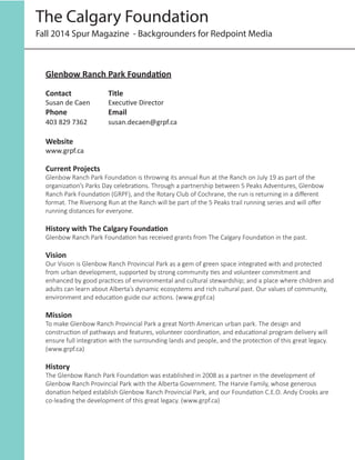 Fall 2014 Spur Magazine - Backgrounders for Redpoint Media
The Calgary Foundation
Glenbow Ranch Park Foundation
Contact		 Title
Susan de Caen 	 Executive Director
Phone 		 Email	
403 829 7362	 	 susan.decaen@grpf.ca
Website	
www.grpf.ca
Current Projects
Glenbow Ranch Park Foundation is throwing its annual Run at the Ranch on July 19 as part of the
organization’s Parks Day celebrations. Through a partnership between 5 Peaks Adventures, Glenbow
Ranch Park Foundation (GRPF), and the Rotary Club of Cochrane, the run is returning in a different
format. The Riversong Run at the Ranch will be part of the 5 Peaks trail running series and will offer
running distances for everyone.
History with The Calgary Foundation
Glenbow Ranch Park Foundation has received grants from The Calgary Foundation in the past.
Vision
Our Vision is Glenbow Ranch Provincial Park as a gem of green space integrated with and protected
from urban development, supported by strong community ties and volunteer commitment and
enhanced by good practices of environmental and cultural stewardship; and a place where children and
adults can learn about Alberta’s dynamic ecosystems and rich cultural past. Our values of community,
environment and education guide our actions. (www.grpf.ca)
Mission
To make Glenbow Ranch Provincial Park a great North American urban park. The design and
construction of pathways and features, volunteer coordination, and educational program delivery will
ensure full integration with the surrounding lands and people, and the protection of this great legacy.
(www.grpf.ca)
History
The Glenbow Ranch Park Foundation was established in 2008 as a partner in the development of
Glenbow Ranch Provincial Park with the Alberta Government. The Harvie Family, whose generous
donation helped establish Glenbow Ranch Provincial Park, and our Foundation C.E.O. Andy Crooks are
co-leading the development of this great legacy. (www.grpf.ca)
 