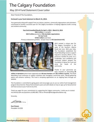 May 2014 Fund Statement Cover Letter
The Calgary Foundation!
Dear%Friend%of%The%Foundation,%
%
Enclosed)is)your)fund)statement)to)March)31,)2014.))%
Your%generosity%along%with%support%from%our%donors,%partners,%community%organizations%and%volunteers%
contributed%to%another%successful%year%for%The%Calgary%Foundation%in%helping%Calgarians%build%a%strong%
and%resilient%community.%
)
Year<End)Unaudited)Results)for)April)1,)2013)–)March)31,)2014)
$46.5)million%in%new%gifts%
$34.9)million%granted%to%758)charitable)organizations)
52)new)Funds)
$739.6)million%asset%base%
Primary%endowment%portfolio%@%10%year%return%of%X%%(benchmark)X%)%
%
2013% marked% a% unique% year% for%
The% Calgary% Foundation% in% the%
wake% of% the% Southern% Alberta%
floods% last% June.% With% your% help,%
The% Foundation% established% the%
Flood%Rebuilding%Fund%to%support%
long@term% recovery% efforts% in% the%
province’s%hardest%hit%areas.%As%a%
Fundholder,% your% confidence% and%
continued% support% allowed% The%
Foundation%to%grow%this%Fund%and%
serve% the% needs% of% the%
community.%
%
Thanks% to% your% generosity% we%
have% received% an% astounding% $9)
million)in)donations%which%have%supported%over%90)local)charities%with%$6.2)million)in)grants.%The%Flood%
Rebuilding% Fund% continues% to% support% initiatives% that% strengthen% community% spirit,% rebuild% gathering%
places% and% enhance% resiliency.% The% Fund% is% accepting% applications% on% an% ongoing% basis% through% our%
website.%
%
The%Foundation%is%committed%to%going%green%and%encourages%you%to%use%our%online%Fund%management%
program%DonorCentral.%Please%find%enclosed%a%post%card%with%details%on%how%to%sign%up%for%DonorCentral%
and%have%access%to%your%Fund%at%any%time.%
%
Thank%you%again%for%your%commitment%to%supporting%the%Calgary%community.%I%invite%you%to%contact%
me%directly%with%any%questions%at%(403)%802@7705%or%efriesen@thecalgaryfoundation.org.%
%
Sincerely,%%
%
Eva)Friesen))
President%%&%CEO%
%
 