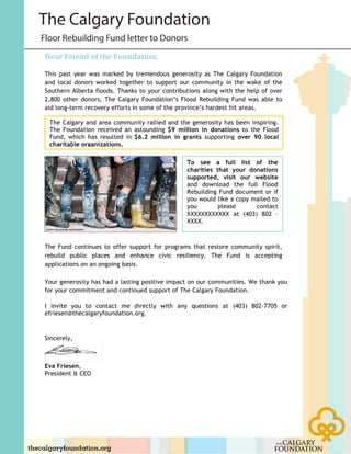 !
Dear%Friend%of%the%Foundation,%
!
This past year was marked by tremendous generosity as The Calgary Foundation
and local donors worked together to support our community in the wake of the
Southern Alberta floods. Thanks to your contributions along with the help of over
2,800 other donors, The Calgary Foundation’s Flood Rebuilding Fund was able to
aid long-term recovery efforts in some of the province’s hardest hit areas.
The Fund continues to offer support for programs that restore community spirit,
rebuild public places and enhance civic resiliency. The Fund is accepting
applications on an ongoing basis.
Your generosity has had a lasting positive impact on our communities. We thank you
for your commitment and continued support of The Calgary Foundation.
I invite you to contact me directly with any questions at (403) 802-7705 or
efriesen@thecalgaryfoundation.org.
Sincerely,
Eva Friesen,
President & CEO
To see a full list of the
charities that your donations
supported, visit our website
and download the full Flood
Rebuilding Fund document or if
you would like a copy mailed to
you please contact
XXXXXXXXXXXX at (403) 802 –
XXXX.
!
The Calgary and area community rallied and the generosity has been inspiring.
The Foundation received an astounding $9 million in donations to the Flood
Fund, which has resulted in $6.2 million in grants supporting over 90 local
charitable organizations.
!
Floor Rebuilding Fund letter to Donors
The Calgary Foundation
 
