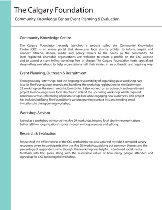Community Knowledge Centre
The Calgary Foundation recently launched a website called the Community Knowledge
Centre (CKC) – an online portal that showcases local charity profiles to inform, inspire and
connect citizens, donors, media and policy makers to the needs in the community. All
local registered charitable organizations are welcome to create a profile on the CKC website
and to attend a story telling workshop free of charge. The Calgary Foundation hosts specialized
story-telling workshops to help organizations tell their stories in an authentic and inspiring way.
Event Planning, Outreach & Recruitment
Throughout my internship I had the ongoing responsibility of organizing past workshop rsvp
lists for The Foundation’s records and handling the workshop registration for the September
23 workshop on the event website, Eventbrite. I also worked on an outreach and recruitment
project to encourage more local charities to attend the upcoming workshop which required
continuous cross-referencing of previous rsvp lists while engaging new audiences. This project
has included utilizing The Foundation’s various granting contact lists and sending email
invitations to the upcoming workshop.
Workshop Advisor
I acted as a workshop advisor at the May 29 workshop, helping local charity representatives
better tell their organizations’stories through writing exercises and editing.
Research & Evaluation
Research of the effectiveness of the CKC workshops was also a part of my role. I compiled survey
responses given to participants after the May 29 workshop, picking out common themes and the
percentage of respondents who thought the workshop was helpful. I combined social media
feedback into this piece along with the numerical values of how many people attended and
signed up for CKC following the workshop.
Community Knowledge Center Event Planning & Evaluation
The Calgary Foundation
 