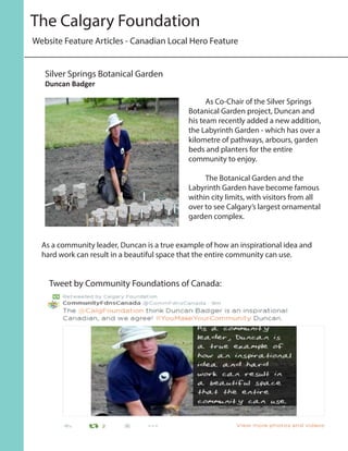 As Co-Chair of the Silver Springs
Botanical Garden project, Duncan and
his team recently added a new addition,
the Labyrinth Garden - which has over a
kilometre of pathways, arbours, garden
beds and planters for the entire
community to enjoy.
	 The Botanical Garden and the
Labyrinth Garden have become famous
within city limits, with visitors from all
over to see Calgary’s largest ornamental
garden complex.
As a community leader, Duncan is a true example of how an inspirational idea and
hard work can result in a beautiful space that the entire community can use.
Silver Springs Botanical Garden
Duncan Badger
Website Feature Articles - Canadian Local Hero Feature
The Calgary Foundation
Tweet by Community Foundations of Canada:
 