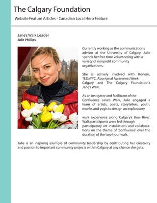 Website Feature Articles - Canadian Local Hero Feature
The Calgary Foundation
Currently working as the communications
advisor at the University of Calgary, Julie
spends her free time volunteering with a
variety of nonprofit community
organizations.
She is actively involved with Honens,
TEDxYYC, Aboriginal Awareness Week
Calgary and The Calgary Foundation’s
Jane’s Walk.
As an instigator and facilitator of the
Confluence Jane’s Walk, Julie engaged a
team of artists, poets, storytellers, youth,
monks and yogis to design an exploratory
walk experience along Calgary’s Bow River.
Walk participants were led through
participatory art installations and collabora-
tions on the theme of 'confluence' over the
duration of the two-hour walk.
Julie is an inspiring example of community leadership by contributing her creativity
and passion to important community projects within Calgary at any chance she gets.
Jane’s Walk Leader
Julie Phillips
 