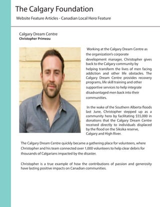 Working at the Calgary Dream Centre as
the organization’s corporate
development manager, Christopher gives
back to the Calgary community by
helping transform the lives of men facing
addiction and other life obstacles. The
Calgary Dream Centre provides recovery
programs, life skill training and other
supportive services to help integrate
disadvantaged men back into their
communities.
	In the wake of the Southern Alberta floods
last June, Christopher stepped up as a
community hero by facilitating $55,000 in
donations that the Calgary Dream Centre
received directly to individuals displaced
by the flood on the Siksika reserve,
Calgary and High River.
The Calgary Dream Centre quickly became a gathering place for volunteers, where
Christopher and his team connected over 1,000 volunteers to help clear debris for
thousands of Calgarians impacted by the disaster.
Christopher is a true example of how the contributions of passion and generosity
have lasting positive impacts on Canadian communities.
Website Feature Articles - Canadian Local Hero Feature
The Calgary Foundation
Calgary Dream Centre
Christopher Primeau
 