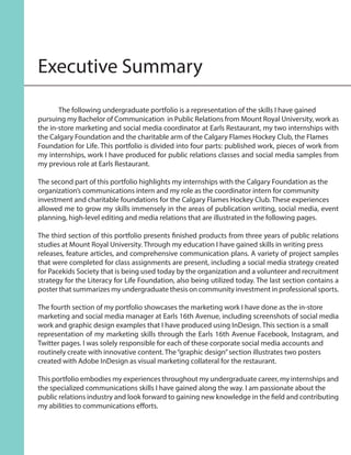Executive Summary
	 The following undergraduate portfolio is a representation of the skills I have gained
pursuing my Bachelor of Communication in Public Relations from Mount Royal University, work as
the in-store marketing and social media coordinator at Earls Restaurant, my two internships with
the Calgary Foundation and the charitable arm of the Calgary Flames Hockey Club, the Flames
Foundation for Life. This portfolio is divided into four parts: published work, pieces of work from
my internships, work I have produced for public relations classes and social media samples from
my previous role at Earls Restaurant.
The second part of this portfolio highlights my internships with the Calgary Foundation as the
organization’s communications intern and my role as the coordinator intern for community
investment and charitable foundations for the Calgary Flames Hockey Club. These experiences
allowed me to grow my skills immensely in the areas of publication writing, social media, event
planning, high-level editing and media relations that are illustrated in the following pages.
The third section of this portfolio presents finished products from three years of public relations
studies at Mount Royal University. Through my education I have gained skills in writing press
releases, feature articles, and comprehensive communication plans. A variety of project samples
that were completed for class assignments are present, including a social media strategy created
for Pacekids Society that is being used today by the organization and a volunteer and recruitment
strategy for the Literacy for Life Foundation, also being utilized today. The last section contains a
poster that summarizes my undergraduate thesis on community investment in professional sports.
The fourth section of my portfolio showcases the marketing work I have done as the in-store
marketing and social media manager at Earls 16th Avenue, including screenshots of social media
work and graphic design examples that I have produced using InDesign. This section is a small
representation of my marketing skills through the Earls 16th Avenue Facebook, Instagram, and
Twitter pages. I was solely responsible for each of these corporate social media accounts and
routinely create with innovative content. The“graphic design”section illustrates two posters
created with Adobe InDesign as visual marketing collateral for the restaurant.
This portfolio embodies my experiences throughout my undergraduate career, my internships and
the specialized communications skills I have gained along the way. I am passionate about the
public relations industry and look forward to gaining new knowledge in the field and contributing
my abilities to communications efforts.
 