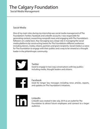 Social Media
One of my main roles during my internship was social media management of The
Foundation’s Twitter, Facebook and LinkedIn accounts. I was responsible for
generating content, researching nonprofit news and engaging with The Foundation’s
followers on a daily basis. Key messaging was a large role in managing the social
media platforms by constructing tweets for The Foundations different audiences
including donors, media, citizens, partners and grant recipients. Social media is a voice
for The Foundation to engage with their publics and a way to be viewed as a thought
leader in the philanthropic community.
Twitter
Used to engage in two-way conversations with key publics
including media, thought leaders and citizens.
Facebook
Used for longer key messages including news articles, reports,
and updates on The Foundation’s initiatives.
LinkedIn
LinkedIn was created in late July, 2014 as an outlet for The
Foundation to attract future employees and connect to a larger
audience.
The Calgary Foundation
Social Media Management
 
