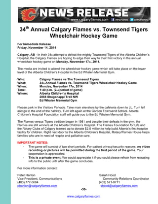 34th
Annual Calgary Flames vs. Townsend Tigers
Wheelchair Hockey Game
For Immediate Release
Friday, November 14, 2014
Calgary, AB - In their 34th attempt to defeat the mighty Townsend Tigers of the Alberta Children’s
Hospital, the Calgary Flames are hoping to edge their way to their first victory in the annual
wheelchair hockey game on Monday, November 17th, 2014.
The media are invited to attend the wheelchair hockey game which will take place on the lower
level of the Alberta Children’s Hospital in the Ed Whalen Memorial Gym.
Who: Calgary Flames vs The Townsend Tigers
What: 34th Annual Flames vs. Townsend Tigers Wheelchair Hockey Game
When: Monday, November 17th, 2014
Time: 1:40 p.m. (2nd period of game)
Where: Alberta Children’s Hospital
2888 Shaganappi Trail NW
Ed Whalen Memorial Gym
Please park in the Visitors Parkade. Take main elevators by the cafeteria down to LL. Turn left
and go to the end of the hallway. Turn left again at the Gordon Townsend School. Alberta
Children’s Hospital Foundation staff will guide you to the Ed Whalen Memorial Gym.
The Flames versus Tigers tradition began in 1981 and despite their defeats in the gym, the
Flames are still winners at the Alberta Children’s Hospital. The Flames Foundation for Life and
the Rotary Clubs of Calgary teamed up to donate $2.5 million to help build Alberta’s first hospice
facility for children. Right next door to the Alberta Children’s Hospital, Rotary/Flames House helps
families who are in need of respite and palliative care.
IMPORTANT NOTES:
·	
  The game will consist of two short periods. For patient privacy/security reasons, no video
recording or pictures will be permitted during the first period of the game. Your
cooperation is appreciated.
·	
  This is a private event. We would appreciate it if you could please refrain from releasing
info to the public until after the game concludes.
For more information contact:
Peter Hanlon Sarah Hood
Vice-President, Communications Community Relations Coordinator
(403) 777-3684 (403) 571-9711
phanlon@calgaryflames.com shood@calgaryflames.com 	
  	
  
-30-
www.calgaryflames.com
 