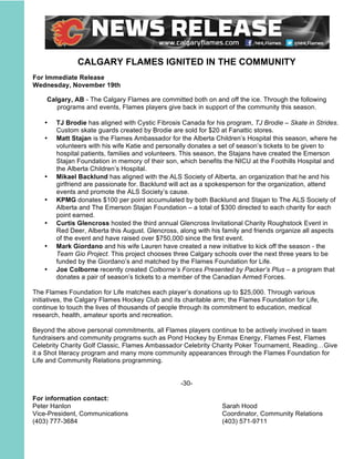 CALGARY FLAMES IGNITED IN THE COMMUNITY
For Immediate Release
Wednesday, November 19th
Calgary, AB - The Calgary Flames are committed both on and off the ice. Through the following
programs and events, Flames players give back in support of the community this season.
• TJ Brodie has aligned with Cystic Fibrosis Canada for his program, TJ Brodie – Skate in Strides.
Custom skate guards created by Brodie are sold for $20 at Fanattic stores.
• Matt Stajan is the Flames Ambassador for the Alberta Children’s Hospital this season, where he
volunteers with his wife Katie and personally donates a set of season’s tickets to be given to
hospital patients, families and volunteers. This season, the Stajans have created the Emerson
Stajan Foundation in memory of their son, which benefits the NICU at the Foothills Hospital and
the Alberta Children’s Hospital.
• Mikael Backlund has aligned with the ALS Society of Alberta, an organization that he and his
girlfriend are passionate for. Backlund will act as a spokesperson for the organization, attend
events and promote the ALS Society’s cause.
• KPMG donates $100 per point accumulated by both Backlund and Stajan to The ALS Society of
Alberta and The Emerson Stajan Foundation – a total of $300 directed to each charity for each
point earned.
• Curtis Glencross hosted the third annual Glencross Invitational Charity Roughstock Event in
Red Deer, Alberta this August. Glencross, along with his family and friends organize all aspects
of the event and have raised over $750,000 since the first event.
• Mark Giordano and his wife Lauren have created a new initiative to kick off the season - the
Team Gio Project. This project chooses three Calgary schools over the next three years to be
funded by the Giordano’s and matched by the Flames Foundation for Life.
• Joe Colborne recently created Colborne’s Forces Presented by Packer’s Plus – a program that
donates a pair of season’s tickets to a member of the Canadian Armed Forces.
The Flames Foundation for Life matches each player’s donations up to $25,000. Through various
initiatives, the Calgary Flames Hockey Club and its charitable arm; the Flames Foundation for Life,
continue to touch the lives of thousands of people through its commitment to education, medical
research, health, amateur sports and recreation.
Beyond the above personal commitments, all Flames players continue to be actively involved in team
fundraisers and community programs such as Pond Hockey by Enmax Energy, Flames Fest, Flames
Celebrity Charity Golf Classic, Flames Ambassador Celebrity Charity Poker Tournament, Reading…Give
it a Shot literacy program and many more community appearances through the Flames Foundation for
Life and Community Relations programming.
-30-
For information contact:
Peter Hanlon Sarah Hood
Vice-President, Communications Coordinator, Community Relations
(403) 777-3684 (403) 571-9711
 