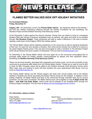 FLAMES BETTER HALVES KICK OFF HOLIDAY INITIATIVES
For Immediate Release
Friday, November 21
Calgary, AB – On December 2 and 6, the Flames Better Halves – the significant others of the Flames –
will host two holiday fundraising initiatives through the Flames Foundation for Life benefitting The
Shoebox Project and the Sheldon Kennedy Child Advocacy Centre.
At the December 2 game against the Arizona Coyotes, Flames fans are asked to bring an unwrapped
shoebox filled with women’s personal necessities such as perfume, gift cards and lotion to be donated
through The Shoebox Project. These shoeboxes will help to make a difference in the lives of women
seeking a safe haven at the Calgary YMCA this holiday season.
The Flames Better Halves will be collecting shoeboxes on the concourse as well as donating shoeboxes
of their own. For each fan who donates a shoebox, their name will be entered into a raffle for a chance to
win great Calgary Flames prizes. Fans are also encouraged to make a donation to The Shoebox Project
which will go towards the future creation of shoeboxes. Find out more at shoeboxproject.com.
On December 6, the Flames Better Halves will once again be on the concourse encouraging fans to
purchase raffle tickets for holiday wreaths custom-designed by players and their significant others,
benefitting the Sheldon Kennedy Child Advocacy Centre.
These one-of-a-kind wreaths, decorated with autographs and hockey pucks, can be won at booths on the
concourse by purchasing raffle tickets from the Flames Better Halves. Tickets are on sale for one for $20
or three for $50. Proceeds raised will be gifted to the Sheldon Kennedy Child Advocacy Centre which
offers hope, help and healing to youth and their families who have experienced child abuse. Find out
more at sheldonkennedycac.ca.
The Flames Better Halves and the Flames players will make their annual holiday visit to the Alberta
Children’s Hospital and will be decorating the Rotary Flames House for the holidays. In addition to their
holiday initiatives, the Better Halves give back to the community through volunteer work and an annual
fundraiser. For this year’s fundraiser, the Better Halves have come together to host A Night Under the
Stars – with Matt and Katie Stajan, where funds will be directed to the Foothills NICU through the
Emerson Stajan Foundation. Find out more at flames.nhl.com/club/page.htm?id=101918.
- 30 -
For information, please contact:
Peter Hanlon Sarah Hood
Vice President, Communications Community Relations Supervisor
(403) 777-3684 (403) 571-9711
phanlon@calgaryflames.com shood@calgaryflames.com
www.calgaryflames.com
 