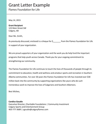  
	
  
	
  
	
  
May	
  14,	
  2015	
  
	
  
Grant	
  Recipient	
  
123	
  Main	
  Street	
  SW	
  
Calgary,	
  AB	
  
	
  
Dear	
  Ms.	
  Smith,	
  
	
  
As	
  previously	
  discussed,	
  enclosed	
  is	
  a	
  cheque	
  for	
  $_______	
  from	
  the	
  Flames	
  Foundation	
  for	
  Life	
  
in	
  support	
  of	
  your	
  organization.	
  	
  
	
  
We	
  are	
  proud	
  supporters	
  of	
  your	
  organization	
  and	
  the	
  work	
  you	
  do	
  help	
  fund	
  the	
  important	
  
programs	
  that	
  help	
  youth	
  across	
  Canada.	
  Thank	
  you	
  for	
  your	
  ongoing	
  commitment	
  to	
  
strengthening	
  our	
  community.	
  
	
  
The	
  Flames	
  Foundation	
  for	
  Life	
  continues	
  to	
  touch	
  the	
  lives	
  of	
  thousands	
  of	
  people	
  through	
  its	
  
commitment	
  to	
  education,	
  health	
  and	
  wellness	
  and	
  amateur	
  sports	
  and	
  recreation	
  in	
  Southern	
  
Alberta	
  communities.	
  For	
  over	
  30	
  years	
  the	
  Flames	
  Foundation	
  for	
  Life	
  has	
  invested	
  over	
  $30	
  
million	
  back	
  into	
  the	
  community	
  by	
  supporting	
  organizations	
  like	
  yours	
  who	
  do	
  such	
  
tremendous	
  work	
  to	
  improve	
  the	
  lives	
  of	
  Calgarians	
  and	
  Southern	
  Albertans.	
  
	
  
Best	
  Wishes,	
  
Candice	
  Goudie	
  
Executive	
  Director,	
  Charitable	
  Foundations	
  |	
  Community	
  Investment	
  
Calgary	
  Sports	
  and	
  Entertainment	
  Group	
  
403-­‐777-­‐3689	
  |	
  cgoudie@calgaryflames.com
Grant Letter Example
Flames Foundation for Life
 