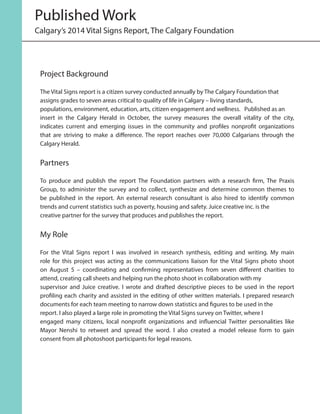 Project Background
The Vital Signs report is a citizen survey conducted annually by The Calgary Foundation that
assigns grades to seven areas critical to quality of life in Calgary – living standards,
populations, environment, education, arts, citizen engagement and wellness. Published as an
insert in the Calgary Herald in October, the survey measures the overall vitality of the city,
indicates current and emerging issues in the community and profiles nonprofit organizations
that are striving to make a difference. The report reaches over 70,000 Calgarians through the
Calgary Herald.
Partners
To produce and publish the report The Foundation partners with a research firm, The Praxis
Group, to administer the survey and to collect, synthesize and determine common themes to
be published in the report. An external research consultant is also hired to identify common
trends and current statistics such as poverty, housing and safety. Juice creative inc. is the
creative partner for the survey that produces and publishes the report.
My Role
For the Vital Signs report I was involved in research synthesis, editing and writing. My main
role for this project was acting as the communications liaison for the Vital Signs photo shoot
on August 5 – coordinating and confirming representatives from seven different charities to
attend, creating call sheets and helping run the photo shoot in collaboration with my
supervisor and Juice creative. I wrote and drafted descriptive pieces to be used in the report
profiling each charity and assisted in the editing of other written materials. I prepared research
documents for each team meeting to narrow down statistics and figures to be used in the
report. I also played a large role in promoting the Vital Signs survey on Twitter, where I
engaged many citizens, local nonprofit organizations and influencial Twitter personalities like
Mayor Nenshi to retweet and spread the word. I also created a model release form to gain
consent from all photoshoot participants for legal reasons.
Published Work
Calgary’s 2014 Vital Signs Report, The Calgary Foundation
 