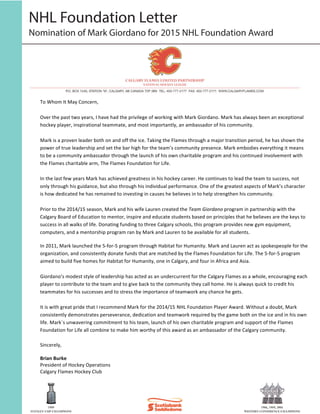 NHL Foundation Letter
Nomination of Mark Giordano for 2015 NHL Foundation Award
To	
  Whom	
  It	
  May	
  Concern,	
  
	
  
Over	
  the	
  past	
  two	
  years,	
  I	
  have	
  had	
  the	
  privilege	
  of	
  working	
  with	
  Mark	
  Giordano.	
  Mark	
  has	
  always	
  been	
  an	
  exceptional	
  
hockey	
  player,	
  inspirational	
  teammate,	
  and	
  most	
  importantly,	
  an	
  ambassador	
  of	
  his	
  community.	
  
	
  
Mark	
  is	
  a	
  proven	
  leader	
  both	
  on	
  and	
  off	
  the	
  ice.	
  Taking	
  the	
  Flames	
  through	
  a	
  major	
  transition	
  period,	
  he	
  has	
  shown	
  the	
  
power	
  of	
  true	
  leadership	
  and	
  set	
  the	
  bar	
  high	
  for	
  the	
  team’s	
  community	
  presence.	
  Mark	
  embodies	
  everything	
  it	
  means	
  
to	
  be	
  a	
  community	
  ambassador	
  through	
  the	
  launch	
  of	
  his	
  own	
  charitable	
  program	
  and	
  his	
  continued	
  involvement	
  with	
  
the	
  Flames	
  charitable	
  arm,	
  The	
  Flames	
  Foundation	
  for	
  Life.	
  
	
  
In	
  the	
  last	
  few	
  years	
  Mark	
  has	
  achieved	
  greatness	
  in	
  his	
  hockey	
  career.	
  He	
  continues	
  to	
  lead	
  the	
  team	
  to	
  success,	
  not	
  
only	
  through	
  his	
  guidance,	
  but	
  also	
  through	
  his	
  individual	
  performance.	
  One	
  of	
  the	
  greatest	
  aspects	
  of	
  Mark’s	
  character	
  
is	
  how	
  dedicated	
  he	
  has	
  remained	
  to	
  investing	
  in	
  causes	
  he	
  believes	
  in	
  to	
  help	
  strengthen	
  his	
  community.	
  
	
  
Prior	
  to	
  the	
  2014/15	
  season,	
  Mark	
  and	
  his	
  wife	
  Lauren	
  created	
  the	
  Team	
  Giordano	
  program	
  in	
  partnership	
  with	
  the	
  
Calgary	
  Board	
  of	
  Education	
  to	
  mentor,	
  inspire	
  and	
  educate	
  students	
  based	
  on	
  principles	
  that	
  he	
  believes	
  are	
  the	
  keys	
  to	
  
success	
  in	
  all	
  walks	
  of	
  life.	
  Donating	
  funding	
  to	
  three	
  Calgary	
  schools,	
  this	
  program	
  provides	
  new	
  gym	
  equipment,	
  
computers,	
  and	
  a	
  mentorship	
  program	
  ran	
  by	
  Mark	
  and	
  Lauren	
  to	
  be	
  available	
  for	
  all	
  students.	
  
In	
  2011,	
  Mark	
  launched	
  the	
  5-­‐for-­‐5	
  program	
  through	
  Habitat	
  for	
  Humanity.	
  Mark	
  and	
  Lauren	
  act	
  as	
  spokespeople	
  for	
  the	
  
organization,	
  and	
  consistently	
  donate	
  funds	
  that	
  are	
  matched	
  by	
  the	
  Flames	
  Foundation	
  for	
  Life.	
  The	
  5-­‐for-­‐5	
  program	
  
aimed	
  to	
  build	
  five	
  homes	
  for	
  Habitat	
  for	
  Humanity,	
  one	
  in	
  Calgary,	
  and	
  four	
  in	
  Africa	
  and	
  Asia.	
  	
  
	
  
Giordano’s	
  modest	
  style	
  of	
  leadership	
  has	
  acted	
  as	
  an	
  undercurrent	
  for	
  the	
  Calgary	
  Flames	
  as	
  a	
  whole,	
  encouraging	
  each	
  
player	
  to	
  contribute	
  to	
  the	
  team	
  and	
  to	
  give	
  back	
  to	
  the	
  community	
  they	
  call	
  home.	
  He	
  is	
  always	
  quick	
  to	
  credit	
  his	
  
teammates	
  for	
  his	
  successes	
  and	
  to	
  stress	
  the	
  importance	
  of	
  teamwork	
  any	
  chance	
  he	
  gets.	
  
	
  
It	
  is	
  with	
  great	
  pride	
  that	
  I	
  recommend	
  Mark	
  for	
  the	
  2014/15 NHL	
  Foundation	
  Player	
  Award.	
  Without	
  a	
  doubt,	
  Mark	
  
consistently	
  demonstrates	
  perseverance,	
  dedication	
  and	
  teamwork	
  required	
  by	
  the	
  game	
  both	
  on	
  the	
  ice	
  and	
  in	
  his	
  own	
  
life.	
  Mark`s	
  unwavering	
  commitment	
  to	
  his	
  team,	
  launch	
  of	
  his	
  own	
  charitable	
  program	
  and	
  support	
  of	
  the	
  Flames	
  
Foundation	
  for	
  Life	
  all	
  combine	
  to	
  make	
  him	
  worthy	
  of	
  this	
  award	
  as	
  an	
  ambassador	
  of	
  the	
  Calgary	
  community.
	
  
Sincerely,	
  	
  
	
  
Brian	
  Burke	
  
President	
  of	
  Hockey	
  Operations	
  	
  
Calgary	
  Flames	
  Hockey	
  Club	
  
 