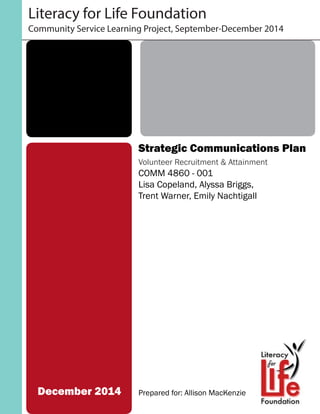 Literacy for Life Foundation
Community Service Learning Project, September-December 2014
Strategic Communications Plan
Volunteer Recruitment & Attainment
COMM 4860 - 001
Lisa Copeland, Alyssa Briggs,
Trent Warner, Emily Nachtigall
Prepared for: Allison MacKenzieDecember 2014
 