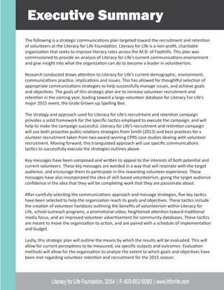 The following is a strategic communications plan targeted toward the recruitment and retention
of volunteers at the Literacy for Life Foundation. Literacy for Life is a non-profit, charitable
organization that seeks to improve literacy rates across the M.D. of Foothills. This plan was
commissioned to provide an analysis of Literacy for Life’s current communications environment
and give insight into what the organization can do to become a leader in volunteerism.
Research conducted draws attention to Literacy for Life’s current demographic, environment,
communications practice, implications and issues. This has allowed for thoughtful selection of
appropriate communications strategies to help successfully manage issues, and achieve goals
and objectives. The goals of this strategic plan are to increase volunteer recruitment and
retention in the coming year, leading toward a large volunteer database for Literacy For Life’s
major 2015 event, the Grate Grown-up Spelling Bee.
The strategy and approach used for Literacy for Life’s recruitment and retention campaign
provides a solid framework for the specific tactics employed to execute the campaign, and will
help to make the campaign successful. Literacy for Life’s recruitment and retention campaign
will use both proactive public relations strategies from Smith (2013) and best practices for v
olunteer recruitment taken from two award-winning CPRS case studies dealing with volunteer
recruitment. Moving forward, this triangulated approach will use specific communications
tactics to successfully execute the strategies outlines above.
Key messages have been composed and written to appeal to the interests of both potential and
current volunteers. These key messages are worded in a way that will resonate with the target
audience, and encourage them to participate in this rewarding volunteer experience. These
messages have also incorporated the idea of skill-based volunteerism, giving the target audience
confidence in the idea that they will be completing work that they are passionate about.
After carefully selecting the communications approach and message strategies, five key tactics
have been selected to help the organization reach its goals and objectives. These tactics include
the creation of volunteer handouts outlining the benefits of volunteerism within Literacy for
Life, school outreach programs, a promotional video, heightened attention toward traditional
media focus, and an improved volunteer advertisement for community databases. These tactics
are meant to move the organization to action, and are paired with a schedule of implementation
and budget.
Lastly, this strategic plan will outline the means by which the results will be evaluated. This will
allow for current perceptions to be measured, via specific outputs and outcomes. Evaluation
methods will allow for the organization to analyze the extent to which goals and objectives have
been met regarding volunteer retention and recruitment for the 2015 season.
 