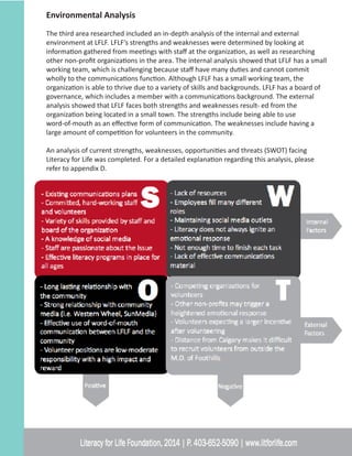 Environmental Analysis
The third area researched included an in-depth analysis of the internal and external
environment at LFLF. LFLF’s strengths and weaknesses were determined by looking at
information gathered from meetings with staff at the organization, as well as researching
other non-profit organizations in the area. The internal analysis showed that LFLF has a small
working team, which is challenging because staff have many duties and cannot commit
wholly to the communications function. Although LFLF has a small working team, the
organization is able to thrive due to a variety of skills and backgrounds. LFLF has a board of
governance, which includes a member with a communications background. The external
analysis showed that LFLF faces both strengths and weaknesses result- ed from the
organization being located in a small town. The strengths include being able to use
word-of-mouth as an effective form of communication. The weaknesses include having a
large amount of competition for volunteers in the community.
An analysis of current strengths, weaknesses, opportunities and threats (SWOT) facing
Literacy for Life was completed. For a detailed explanation regarding this analysis, please
refer to appendix D.
 