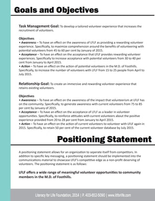 Task Management Goal: To develop a tailored volunteer experience that increases the
recruitment of volunteers.
Objectives
• Awareness – To have an effect on the awareness of LFLF as providing a rewarding volunteer
experience. Specifically, to maximize comprehension around the benefits of volunteering with
potential volunteers from 45 to 60 per cent by January of 2015.
• Acceptance – To have an effect on the acceptance that LFLF provides rewarding volunteer
experiences. Specifically to increase acceptance with potential volunteers from 30 to 40 per
cent from January to April 2015.
• Action – To have an effect on the action of potential volunteers in the M.D. of Foothills.
Specifically, to increase the number of volunteers with LFLF from 15 to 25 people from April to
July 2015.
Relationship Goal: To create an immersive and rewarding volunteer experience that
retains existing volunteers.
Objectives
• Awareness – To have an effect on the awareness of the impact that volunteerism at LFLF has
on the community. Specifically, to generate awareness with current volunteers from 75 to 85
per cent by January of 2015.
• Acceptance – To have an effect on the acceptance of LFLF as a leader in volunteer
opportunities. Specifically, to reinforce attitudes with current volunteers about the positive
experience provided from 20 to 28 per cent from January to April 2015.
• Action – To have an effect on the action of current volunteers to volunteer with LFLF again in
2015. Specifically, to retain 50 per cent of the current volunteer database by July 2015.
A positioning statement allows for an organization to seperate itself from competitors. In
addition to specific key messaging, a positioning statement should be implemented into the
communications material to showcase LFLF’s competitive edge as a non-profit deserving of
volunteers. The positioning statement is as follows:
LFLF offers a wide range of meaningful volunteer opportunities to community
members in the M.D. of Foothills.
 
