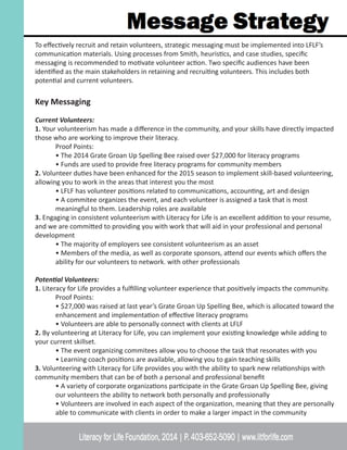 To effectively recruit and retain volunteers, strategic messaging must be implemented into LFLF’s
communication materials. Using processes from Smith, heuristics, and case studies, specific
messaging is recommended to motivate volunteer action. Two specific audiences have been
identified as the main stakeholders in retaining and recruiting volunteers. This includes both
potential and current volunteers.
Key Messaging
Current Volunteers:
1. Your volunteerism has made a difference in the community, and your skills have directly impacted
those who are working to improve their literacy.
	 Proof Points:
	 • The 2014 Grate Groan Up Spelling Bee raised over $27,000 for literacy programs
	 • Funds are used to provide free literacy programs for community members
2. Volunteer duties have been enhanced for the 2015 season to implement skill-based volunteering,
allowing you to work in the areas that interest you the most
	 • LFLF has volunteer positions related to communications, accounting, art and design
	 • A commitee organizes the event, and each volunteer is assigned a task that is most
	 meaningful to them. Leadership roles are available
3. Engaging in consistent volunteerism with Literacy for Life is an excellent addition to your resume,
and we are committed to providing you with work that will aid in your professional and personal
development
	 • The majority of employers see consistent volunteerism as an asset
	 • Members of the media, as well as corporate sponsors, attend our events which offers the 	
	 ability for our volunteers to network. with other professionals
Potential Volunteers:
1. Literacy for Life provides a fulfilling volunteer experience that positively impacts the community.
	 Proof Points:
	 • $27,000 was raised at last year’s Grate Groan Up Spelling Bee, which is allocated toward the 	
	 enhancement and implementation of effective literacy programs
	 • Volunteers are able to personally connect with clients at LFLF
2. By volunteering at Literacy for Life, you can implement your existing knowledge while adding to
your current skillset.
	 • The event organizing commitees allow you to choose the task that resonates with you
	 • Learning coach positions are available, allowing you to gain teaching skills
3. Volunteering with Literacy for Life provides you with the ability to spark new relationships with
community members that can be of both a personal and professional benefit
	 • A variety of corporate organizations participate in the Grate Groan Up Spelling Bee, giving 	
	 our volunteers the ability to network both personally and professionally
	 • Volunteers are involved in each aspect of the organization, meaning that they are personally 	
	 able to communicate with clients in order to make a larger impact in the community
 
