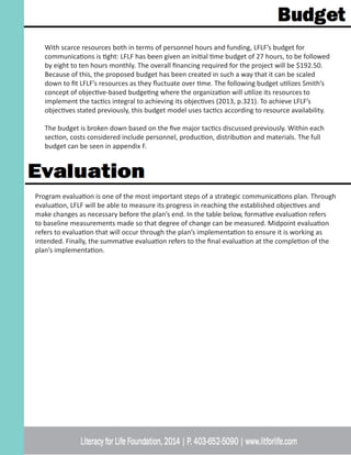 With scarce resources both in terms of personnel hours and funding, LFLF’s budget for
communications is tight: LFLF has been given an initial time budget of 27 hours, to be followed
by eight to ten hours monthly. The overall financing required for the project will be $192.50.
Because of this, the proposed budget has been created in such a way that it can be scaled
down to fit LFLF’s resources as they fluctuate over time. The following budget utilizes Smith’s
concept of objective-based budgeting where the organization will utilize its resources to
implement the tactics integral to achieving its objectives (2013, p.321). To achieve LFLF’s
objectives stated previously, this budget model uses tactics according to resource availability.
The budget is broken down based on the five major tactics discussed previously. Within each
section, costs considered include personnel, production, distribution and materials. The full
budget can be seen in appendix F.
Program evaluation is one of the most important steps of a strategic communications plan. Through
evaluation, LFLF will be able to measure its progress in reaching the established objectives and
make changes as necessary before the plan’s end. In the table below, formative evaluation refers
to baseline measurements made so that degree of change can be measured. Midpoint evaluation
refers to evaluation that will occur through the plan’s implementation to ensure it is working as
intended. Finally, the summative evaluation refers to the final evaluation at the completion of the
plan’s implementation.
 