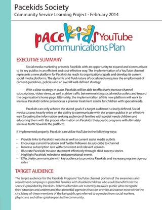 Pacekids Society
	 Social media marketing presents Pacekids with an opportunity to expand and communicate
to its key publics in an efficient and cost-effective way. The implementation of a YouTube channel
represents a new platform for Pacekids to reach its organizational goals and develop its current
social media platforms. The dynamic and fluid nature of social media requires the employment of
content guidelines, policies and an overall well-defined strategy.
	 With a clear strategy in place, Pacekids will be able to effectively increase channel
subscriptions, video views, as well as drive traffic between existing social media outlets and toward
the organization’s home page. Ultimately, the implementation of this new platform will work to
increase Pacekids’online presence as a premier treatment centre for children with special needs.
	 Pacekids can only achieve the stated goals if a target audience is clearly defined. Social
media success heavily relies on the ability to communicate with the proper publics in an effective
way. Targeting the information seeking audience of families with special needs children and
educating them with the proper information on Pacekids’therapeutic programs will ultimately
increase traffic towards the platform.
If implemented properly, Pacekids can utilize YouTube in the following ways:
•	 Provide links to Pacekids’website as well as current social media outlets
•	 Encourage current Facebook and Twitter followers to subscribe to channel
•	 Increase subscription rate with consistent and relevant uploads
•	 Illustrate Pacekids’mission statement effectively through child success stories
•	 Highlight Pacekids’milestone and promotional events
•	 Effectively communicate with key audience to promote Pacekids and increase program sign-up
rates
Community Service Learning Project - February 2014
YouTube
CommunicationsPlan
EXECUTIVESUMMARY
The target audience for the Pacekids Programs’YouTube channel portion of the awareness and
recruitment campaign is potential families with disabled children who could benefit from the
services provided by Pacekids. Potential families are currently an aware public who recognize
their situation and understand that potential agencies that can provide assistance exist within the
city. Many of these members of the key public get referred to agencies from social workers,
physicians and other gatekeepers in the community.
TARGETAUDIENCE
 
