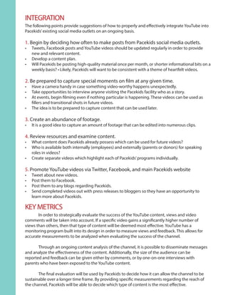 INTEGRATION
The following points provide suggestions of how to properly and effectively integrate YouTube into
Pacekids’existing social media outlets on an ongoing basis.
1. Begin by deciding how often to make posts from Pacekids social media outlets.
•	 Tweets, Facebook posts and YouTube videos should be updated regularly in order to provide
new and relevant content.
•	 Develop a content plan.
•	 Will Pacekids be posting high-quality material once per month, or shorter informational bits on a
weekly basis? • Likely, Pacekids will want to be consistent with a theme of heartfelt videos.
2. Be prepared to capture special moments on film at any given time.
•	 Have a camera handy in case something video-worthy happens unexpectedly.
•	 Take opportunities to interview anyone visiting the Pacekids facility who as a story.
•	 At events, begin filming even if nothing particular is happening. These videos can be used as
fillers and transitional shots in future videos.
•	 The idea is to be prepared to capture content that can be used later.
3. Create an abundance of footage.
•	 It is a good idea to capture an amount of footage that can be edited into numerous clips.
4. Review resources and examine content.
•	 What content does Pacekids already possess which can be used for future videos?
•	 Who is available both internally (employees) and externally (parents or donors) for speaking
roles in videos?
•	 Create separate videos which highlight each of Pacekids’programs individually.
5. Promote YouTube videos via Twitter, Facebook, and main Pacekids website
•	 Tweet about new videos.
•	 Post them to Facebook.
•	 Post them to any blogs regarding Pacekids.
•	 Send completed videos out with press releases to bloggers so they have an opportunity to
learn more about Pacekids.
	 In order to strategically evaluate the success of the YouTube content, views and video
comments will be taken into account. If a specific video gains a significantly higher number of
views than others, then that type of content will be deemed most effective. YouTube has a
monitoring program built into its design in order to measure views and feedback. This allows for
accurate measurements to be analyzed when evaluating the success of the channel.
	 Through an ongoing content analysis of the channel, it is possible to disseminate messages
and analyze the effectiveness of the content. Additionally, the size of the audience can be
reported and feedback can be given either by comments, or by one-on-one interviews with
parents who have been exposed to the YouTube content.
	 The final evaluation will be used by Pacekids to decide how it can allow the channel to be
sustainable over a longer time frame. By providing specific measurements regarding the reach of
the channel, Pacekids will be able to decide which type of content is the most effective.
KEYMETRICS
 