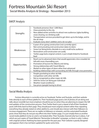 Fortress Mountain Ski Resort
Social Media Analysis & Strategy - November 2013
Strengths
•	 Facebook presence (0ver 1,000 likes)
•	 Close proximity to the city
•	 New added winter activities to attract new audiences (igloo building,
snow shoeing, ice climbing wall)
•	 Transportation services provided to get skiers up to the lodge, and to
the ski shop
•	 Evaluate every skier’s abilities and a ski run plan
Weaknesses
•	 6 years of on-going construction (not currently open)
•	 Not communicating end construction dates to skiers
•	 Snow Cat Skiing limits clientele to a very small niche audience
•	 Renovations and construction are costly
•	 Twitter page lacks original content, is just simple linked to Facebook
feed
Opportunities
•	 Reach out to advanced skiers that would appreciate a less crowded ski
hill with more channelling runs
•	 Promotion of tourism for Alberta and skiing
•	 Strong relationship with Travel Alberta
•	 Market to other types of skiers other than advanced
•	 Building relationships with surrounding ski hills through cross promotion
Threats
•	 People gravitating to other ski hills
•	 Competition with other ski hills
•	 Not as recognized as other major ski hills
•	 $450 for Snow Cat Skiing per individual
•	 Weather (road conditions)
•	 Gas prices (people having to drive)
SWOT Analysis
Social Media Analysis
	 Fortress Mountain is currently active on Facebook, Twitter and Youtube, and their website
links directly to each of these platforms. Their Facebook page posts a lot of photos of cat skiing and
talks about snowfall, but more emphasis should be put on when they are planning to reopen the hill
and updates of the construction process. Their Twitter feed is just a repeat of all of their Facebook
posts with links back to their page. They should post more original content rather than repeating
everything they already stated on other platforms, and should also interact with their followers to
increase engagement. There are no replies to followers or retweets, and the automated Facebook
posts show that they do not put any effort into their Twitter page, it is just simply there as another
social media platform to be on and is not looked after. Their Youtube channel only has 6 videos, 4 of
which are just copies of Travel Alberta’s“Remember to Breathe”campaign, so there is only 2 videos
with original content. Nothing has been posted for the past year. Their website is poorly designed
and appears that is has not been updated for quite some time.
 
