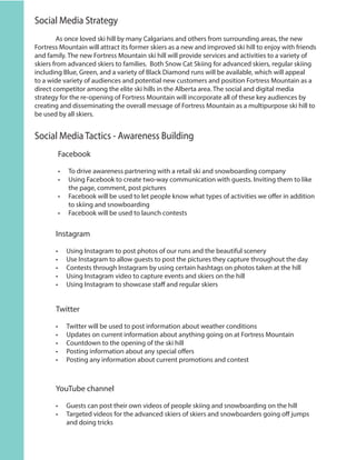 Social Media Strategy
	 As once loved ski hill by many Calgarians and others from surrounding areas, the new
Fortress Mountain will attract its former skiers as a new and improved ski hill to enjoy with friends
and family. The new Fortress Mountain ski hill will provide services and activities to a variety of
skiers from advanced skiers to families. Both Snow Cat Skiing for advanced skiers, regular skiing
including Blue, Green, and a variety of Black Diamond runs will be available, which will appeal
to a wide variety of audiences and potential new customers and position Fortress Mountain as a
direct competitor among the elite ski hills in the Alberta area. The social and digital media
strategy for the re-opening of Fortress Mountain will incorporate all of these key audiences by
creating and disseminating the overall message of Fortress Mountain as a multipurpose ski hill to
be used by all skiers.
Social Media Tactics - Awareness Building
Facebook
•	 To drive awareness partnering with a retail ski and snowboarding company
•	 Using Facebook to create two-way communication with guests. Inviting them to like
the page, comment, post pictures
•	 Facebook will be used to let people know what types of activities we offer in addition
to skiing and snowboarding
•	 Facebook will be used to launch contests
Instagram
•	 Using Instagram to post photos of our runs and the beautiful scenery
•	 Use Instagram to allow guests to post the pictures they capture throughout the day
•	 Contests through Instagram by using certain hashtags on photos taken at the hill
•	 Using Instagram video to capture events and skiers on the hill
•	 Using Instagram to showcase staff and regular skiers
Twitter
•	 Twitter will be used to post information about weather conditions
•	 Updates on current information about anything going on at Fortress Mountain
•	 Countdown to the opening of the ski hill
•	 Posting information about any special offers
•	 Posting any information about current promotions and contest
YouTube channel
•	 Guests can post their own videos of people skiing and snowboarding on the hill
•	 Targeted videos for the advanced skiers of skiers and snowboarders going off jumps
and doing tricks
 