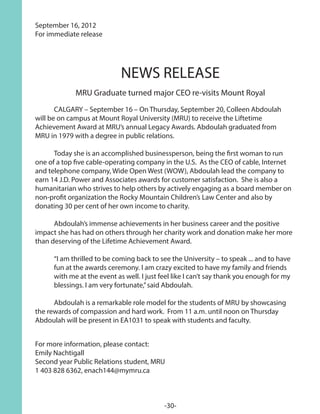 September 16, 2012
For immediate release
NEWS RELEASE
MRU Graduate turned major CEO re-visits Mount Royal
	 CALGARY – September 16 – On Thursday, September 20, Colleen Abdoulah
will be on campus at Mount Royal University (MRU) to receive the Liftetime
Achievement Award at MRU’s annual Legacy Awards. Abdoulah graduated from
MRU in 1979 with a degree in public relations.
	 Today she is an accomplished businessperson, being the first woman to run
one of a top five cable-operating company in the U.S. As the CEO of cable, Internet
and telephone company, Wide Open West (WOW), Abdoulah lead the company to
earn 14 J.D. Power and Associates awards for customer satisfaction. She is also a
humanitarian who strives to help others by actively engaging as a board member on
non-profit organization the Rocky Mountain Children’s Law Center and also by
donating 30 per cent of her own income to charity.
	 Abdoulah’s immense achievements in her business career and the positive
impact she has had on others through her charity work and donation make her more
than deserving of the Lifetime Achievement Award.
	 “I am thrilled to be coming back to see the University – to speak ... and to have 	
	 fun at the awards ceremony. I am crazy excited to have my family and friends 	
	 with me at the event as well. I just feel like I can’t say thank you enough for my 	
	 blessings. I am very fortunate,”said Abdoulah.
	 Abdoulah is a remarkable role model for the students of MRU by showcasing
the rewards of compassion and hard work. From 11 a.m. until noon on Thursday
Abdoulah will be present in EA1031 to speak with students and faculty.
For more information, please contact:
Emily Nachtigall
Second year Public Relations student, MRU
1 403 828 6362, enach144@mymru.ca
-30-
 