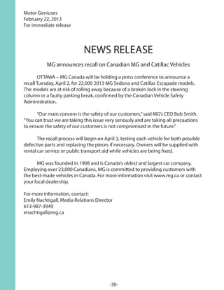 Motor Geniuses
February 22, 2013
For immediate release
NEWS RELEASE
MG announces recall on Canadian MG and Catillac Vehicles
 
	 OTTAWA – MG Canada will be holding a press conference to announce a
recall Tuesday, April 2, for 22,000 2013 MG Sedona and Catillac Escapade models.
The models are at risk of rolling away because of a broken lock in the steering
column or a faulty parking break, confirmed by the Canadian Vehicle Safety
Administration. 
	 “Our main concern is the safety of our customers,”said MG’s CEO Bob Smith.
“You can trust we are taking this issue very seriously and are taking all precautions
to ensure the safety of our customers is not compromised in the future.”
	 The recall process will begin on April 3, testing each vehicle for both possible
defective parts and replacing the pieces if necessary. Owners will be supplied with
rental car service or public transport aid while vehicles are being fixed.
	 MG was founded in 1908 and is Canada’s oldest and largest car company.
Employing over 23,000 Canadians, MG is committed to providing customers with
the best-made vehicles in Canada. For more information visit www.mg.ca or contact
your local dealership.
For more information, contact:
Emily Nachtigall, Media Relations Director
613-987-3949
enachtigall@mg.ca
-30-
 