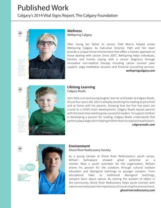 Published Work
Calgary’s 2014 Vital Signs Report, The Calgary Foundation
STORY INTRO HERE
Eloise Kenny of The Calgary Food Bank quatus ditatiscia quunda con cum
recaestrum fugit utempossimus exeria etur? Hillaborum aut quiaspe raecae
periorionse nonse provitias molo exerum harum, iumquat debitat uritatem
quodipis et laccus re veritia inullat ibusam ipitassinus alic te enis nonsequias ex
explam id ut estrum iust, officiet eos eos eos veliqua tumenda ndipsum laborep
raeceaq uiatio. Inverori conet maxim isit accae laut voloritas.. ulparit verchilis
sim ut doloremporem doluptur, nonsequ untion nisto blab iducia.
3 THINGS TO CELEBRATE
1 High standard of living
and average income
2 Abundance of
opportunity
3 Support systems are
available to improve
financial well-being
3 THINGS TO IMPROVE
1 Income disparity between
highest and lowest
income brackets
2 Affordable housing
options
3 Services that support
transition from poverty
to workforce
Vital SignS
Citizen SurVey
yearly gradeS:
B+
B B B+ B
2010
2011
2012
2013
2014
Wellness
Wellness
Wellspring Calgary
After losing her father to cancer, Patti Morris helped create
Wellspring Calgary. As Executive Director, Patti and her team
provide a unique home environment that offers a holistic approach to
those dealing with cancer. Since 2007, Wellspring helps individuals,
families and friends coping with a cancer diagnosis through
innovative non-medical therapy including cancer survivor peer
support, yoga meditative sessions and financial counseling services.
wellspringcalgary.com
3 THINGS TO CELEBRATE
1 High standard of living
and average income
2 Abundance of
opportunity
3 Support systems are
available to improve
financial well-being
3 THINGS TO IMPROVE
1 Income disparity between
highest and lowest
income brackets
2 Affordable housing
options
3 Services that support
transition from poverty
to workforce
STORY INTRO HERE
Connor Smith rempore rrovid Calgary Arts Department cupiduciis nam
reperio restrum explaccum nes estis aut idest vellati doluptatias aut volut ad
et volore que la essinihit maios del ipsam, quid ea doluptatem quam sus ad
quam, imet faceper natur, et aut vendita tatesto omnis. Conet landamusam
rempore rrovid estio te eos et ut molecta cupiduciis nam reperio restrum
explaccum nes estis aut idest vellati doluptatias aut volut ad et volore que.
Vital SignS
Citizen SurVey
yearly gradeS:
B+
B B B+ B
2010
2011
2012
2013
2014
LifelongLearning
Lifelong Learning
Calgary Reads
John Kelly is an avid young laugher, learner and leader at Calgary Reads.
At just four years old, John is already practicing his reading at preschool
and at home with his parents. Knowing that the first five years are
crucial to a child’s brain development, Calgary Reads equips parents
withthetoolstheyneedtogrowsuccessfulreaders.Tosupportchildren
in developing a passion for reading, Calgary Reads understands that
parentsplayalargeroleinhelpingchildrenlearntoreadandreadtolearn.
calgaryreads.com
Environment
STORY INTRO HERE
Name Here of Company Name quatus ditatiscia
quunda con cum recaestrum fugit utempossimus
exeria etur? Hillaborum aut quiaspe raecae
periorionse nonse provitias molo exerum harum,
iumquat debitat uritatem quodipis et laccus
re veritia inullat ibusam ipitassinus alic te enis
nonsequias ex explam id ut estrum iust,
12%
30%
82%
SIMAXIMAGNIS 1,268
UDAERUMQUO 1,100
EVEL SUS DOLORPO 800
ILLACCUM NATEN 600
QUID MAXIMUS 1,117
Sustainability
Vital SignS
Citizen SurVey
yearly gradeS:
B+
B B B+ B
2010
2011
2012
2013
2014
Environment
Ghost River Rediscovery Society
As a young camper at Ghost River Rediscovery’s youth camps,
William Kahnapace showed great potential as a
mentor. Now a youth volunteer for the organization, William
shares his passion for the outdoors through cultural outdoor
education and Aboriginal teachings to younger campers. From
educational hikes to traditional Aboriginal teachings,
campers learn about nature. By sharing the wisdom of elders in
the community, Ghost River Rediscovery helps youth connect with
natureandrediscovertheimportanceofconservingtheenvironment.
ghostriverrediscovery.com
 