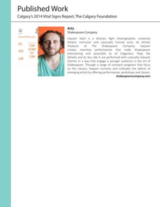 Published Work
Calgary’s 2014 Vital Signs Report, The Calgary Foundation
InvestYYC.com
GRASSROOTS INSPIRED GRANTS
7,000PEOPLE
23,000VOTES
167PROJECTS
1,200GRANTS
153ART ORGANIZATIONS
7,912EVENTS
2.3MATTENDED
Vital SignS
Citizen SurVey
yearly gradeS:
C
B B B+ B
2010
2011
2012
2013
2014
Arts
Haysam Kadri is a director, fight choreographer, university
theatre instructor and classically trained actor. As Artistic
Producer of The Shakespeare Company, Haysam
creates inventive performances that make Shakespeare
entertaining and accessible to all Calgarians. Plays like
Othello and As You Like It are performed with culturally relevant
themes in a way that engage a younger audience in the art of
Shakespeare. Through a range of outreach programs that focus
on the classics, Haysam nurtures and cultivates the talents of
emerging artists by offering performances, workshops and classes.
shakespearecompany.com
Arts
Shakespeare Company
 
