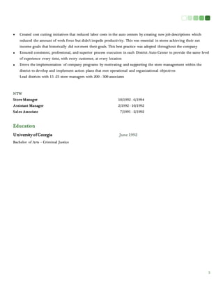 3
 Created cost cutting initiatives that reduced labor costs in the auto centers by creating new job descriptions which
reduced the amount of work force but didn’t impede productivity. This was essential in stores achieving their net
income goals that historically did not meet their goals. This best practice was adopted throughout the company
 Ensured consistent, professional, and superior process execution in each District Auto Center to provide the same level
of experience every time, with every customer, at every location
 Drove the implementation of company programs by motivating and supporting the store management within the
district to develop and implement action plans that met operational and organizational objectives
Lead districts with 15 -23 store managers with 200 - 300 associates
NTW
Store Manager 10/1992 - 6/1994
Assistant Manager 2/1992 - 10/1992
Sales Associate 7/1991 - 2/1992
Education
University of Georgia June 1992
Bachelor of Arts – Criminal Justice
 