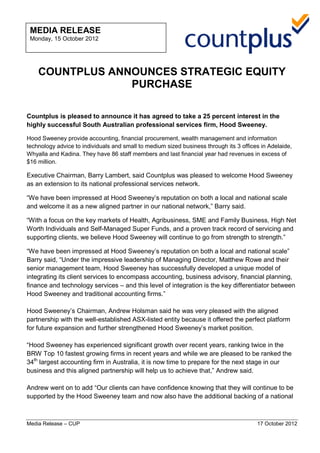 Media Release – CUP 17 October 2012
COUNTPLUS ANNOUNCES STRATEGIC EQUITY
PURCHASE
Countplus is pleased to announce it has agreed to take a 25 percent interest in the
highly successful South Australian professional services firm, Hood Sweeney.
Hood Sweeney provide accounting, financial procurement, wealth management and information
technology advice to individuals and small to medium sized business through its 3 offices in Adelaide,
Whyalla and Kadina. They have 86 staff members and last financial year had revenues in excess of
$16 million.
Executive Chairman, Barry Lambert, said Countplus was pleased to welcome Hood Sweeney
as an extension to its national professional services network.
“We have been impressed at Hood Sweeney’s reputation on both a local and national scale
and welcome it as a new aligned partner in our national network,” Barry said.
“With a focus on the key markets of Health, Agribusiness, SME and Family Business, High Net
Worth Individuals and Self-Managed Super Funds, and a proven track record of servicing and
supporting clients, we believe Hood Sweeney will continue to go from strength to strength.”
“We have been impressed at Hood Sweeney’s reputation on both a local and national scale”
Barry said, “Under the impressive leadership of Managing Director, Matthew Rowe and their
senior management team, Hood Sweeney has successfully developed a unique model of
integrating its client services to encompass accounting, business advisory, financial planning,
finance and technology services – and this level of integration is the key differentiator between
Hood Sweeney and traditional accounting firms.”
Hood Sweeney’s Chairman, Andrew Holsman said he was very pleased with the aligned
partnership with the well-established ASX-listed entity because it offered the perfect platform
for future expansion and further strengthened Hood Sweeney’s market position.
“Hood Sweeney has experienced significant growth over recent years, ranking twice in the
BRW Top 10 fastest growing firms in recent years and while we are pleased to be ranked the
34th
largest accounting firm in Australia, it is now time to prepare for the next stage in our
business and this aligned partnership will help us to achieve that,” Andrew said.
Andrew went on to add “Our clients can have confidence knowing that they will continue to be
supported by the Hood Sweeney team and now also have the additional backing of a national
MEDIA RELEASE
Monday, 15 October 2012
10 November 2008
 