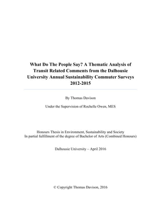What Do The People Say? A Thematic Analysis of
Transit Related Comments from the Dalhousie
University Annual Sustainability Commuter Surveys
2012-2015
By Thomas Davison
Under the Supervision of Rochelle Owen, MES
Honours Thesis in Environment, Sustainability and Society
In partial fulfillment of the degree of Bachelor of Arts (Combined Honours)
Dalhousie University – April 2016
© Copyright Thomas Davison, 2016
 