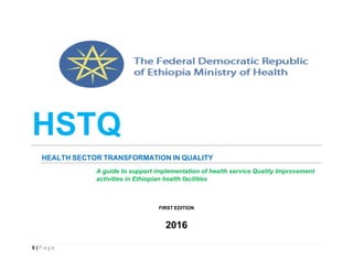 HSTQ
HEALTH SECTOR TRANSFORMATION IN QUALITY
A guide to support implementation of health service Quality Improvement
activities in Ethiopian health facilities
FIRST EDITION
2016
0 | P a g e
 