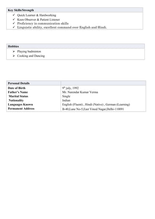 Key Skills/Strength
 Quick Learner & Hardworking
 Keen Observer & Patient Listener
 Proficiency in communication skills
 Linguistic ability, excellent command over English and Hindi.
Hobbies
 Playing badminton
 Cooking and Dancing
Personal Details
Date of Birth
Father’s Name
Marital Status
Nationality
Languages Known
Permanent Address
9th
july, 1992
Mr. Narendar Kumar Verma
Single
Indian
English (Fluent) , Hindi (Native) , German (Learning)
B-40,Lane No-5,East Vinod Nagar,Delhi-110091
 