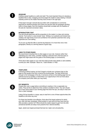 www.inboundexperts.com.au 
1 
2 
3 
4 
5 
HEADLINE 
Crafting a great headline is a skill unto itself. The most important thing is to develop a 
headline that is clear, engaging and encourages the reader to keep reading. It should 
instantly confirm to the reader that they have arrived in the right spot. 
If that wasn’t enough it should also be written with consideration to commonly 
searched for keyword phrases and if there are pay-per-click ad campaigns sending 
traffic to these pages, then this headline should also correlate with the headline of 
the ads (for improved conversion rates). 
INTRODUCTORY TEXT 
This text should effectively sell the proposition to the reader in a clear and concise 
manner. Try to write in a very honest ‘voice’. Writing in an authentic and honest tone 
creates a far higer level of trust and confidence from potential customers than using 
hyperbole and ‘over-selling’. 
Try to sum up what the offer is and the key features in no more than one or two 
paragraphs. Brevity is a winning feature of good copy. 
LINKS TO OTHER PAGES 
We recommend including links to other pages on your site, however rather than 
replicating your main menu, consider installing a reduced menu that foccuses on 
pages that might assist with the goals of this landing page (i.e conversions). 
Think about other pages on your site that might provide extra details or add credibiity 
to what your offer. Example: ‘About Us’, ‘Case Studies’ or ‘FAQ’. 
YOUR LOGO 
It should go without saying, but don’t forget to include your company logo on the 
page so that people know who is behind the landing page. The logo should click 
through to the homepage of the site. If someone arrives on the landing page from an 
external source by accident, at least there is an opportunity to find out more about 
the company (and other offers you may have). 
KEY BENEFITS 
People often scan a page before committing to reading it, this is especially true 
online. They do this to determine if the content is revelent to them. Your aim should 
be to have some areas of your landing page that draw the eye, are easy to read and 
have a clear message. 
Listing 3-6 key benefits in a large, easy to read font is one of these opportunities (the 
headline is the other key one). 
For these key benefits to be effective, think about the target audience for which 
your offer has been developed. What problem or pain-point do they have that this 
offer provides a solution for? What should the reader expect to gain from the offer 
(emotional benefits are alwys more powerful than rational benefits). 
Again, aboid over-hyped promised that look too ‘sales’ and untrustworthy. 
 