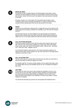 www.inboundexperts.com.au 
6 
7 
8 
9 
10 
IMAGE OR VIDEO 
It’s important to have a quality image on the landing page to give peole a visual 
reference and add credibility to the offer. It could simply be a picture of the product, 
your service in action, the front cover of the ebook or even just a picture of yourself 
or key staff. 
Of course, to take it up a notch again, this is the perfect spot to place a short 
(15-30sec) video such as a product demonstration or a face-to-camera from the 
company director explaining the offer and the key benefits to the viewer. 
PROOF 
Unless you are a well known national brand, it’s likely that many of the visitors to the 
landing page will be looking to establish the credibility of your offer and the company 
behind it. 
Consider ways that you can add credibility to your landing page by including the 
logos of other customers who have taken up the offer, list any industry awards you 
might have one, or any media outlets who might have written about your business. 
CALL-TO-ACTION HEADLINE 
If the above content has done it’s job, then the visitor will be ready to take up your 
offer. The aim of the ‘call-to-action’ headline is to make it very clear to the viewer 
what it is they need to do. Some CTA examples include: ‘Sign-up here’, ‘Download 
now’, ‘Place your order’, ‘Register now’ etc. 
Try to keep this headline ‘above-the-fold’. This means that where possible try to 
keep the call-to-action easily visiable to the user when they land on the page without 
needing to scroll down to see it. 
CALL-TO-ACTION COPY 
The aim of this copy is to provide futher instructions for the action you want them to 
take and what they can expect to happen as a result. 
An example might be ‘To receive monthly updates of all our latest travel deals, enter 
your details below and you will imediately receive our top 10 holidays list straight to 
your inbox’. 
THE FORM 
If the action you want to the user to take includes the completion of a form, try to 
limit the form to just a few fields. Instead of putting mandatory and optional fields, 
we recommend just leaving optional fields out altogether. Sure it’s nice to have 
extra information about people in your database, but what is even better is a large 
database of prospects. 
You will find the less fields you provide, the more people will complete the form. 
 