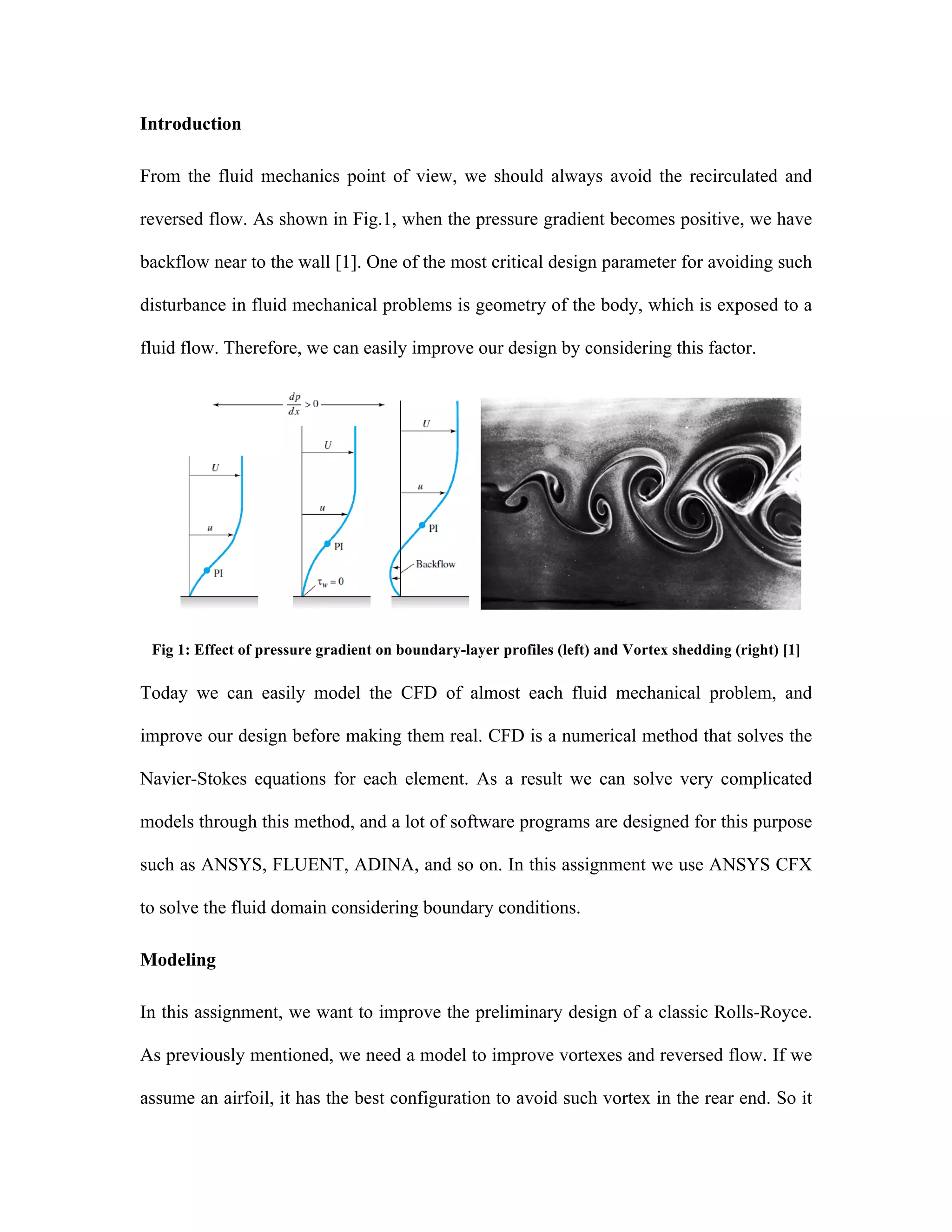 Introduction
From the fluid mechanics point of view, we should always avoid the recirculated and
reversed flow. As shown in Fig.1, when the pressure gradient becomes positive, we have
backflow near to the wall [1]. One of the most critical design parameter for avoiding such
disturbance in fluid mechanical problems is geometry of the body, which is exposed to a
fluid flow. Therefore, we can easily improve our design by considering this factor.
Fig 1: Effect of pressure gradient on boundary-layer profiles (left) and Vortex shedding (right) [1]
Today we can easily model the CFD of almost each fluid mechanical problem, and
improve our design before making them real. CFD is a numerical method that solves the
Navier-Stokes equations for each element. As a result we can solve very complicated
models through this method, and a lot of software programs are designed for this purpose
such as ANSYS, FLUENT, ADINA, and so on. In this assignment we use ANSYS CFX
to solve the fluid domain considering boundary conditions.
Modeling
In this assignment, we want to improve the preliminary design of a classic Rolls-Royce.
As previously mentioned, we need a model to improve vortexes and reversed flow. If we
assume an airfoil, it has the best configuration to avoid such vortex in the rear end. So it
 