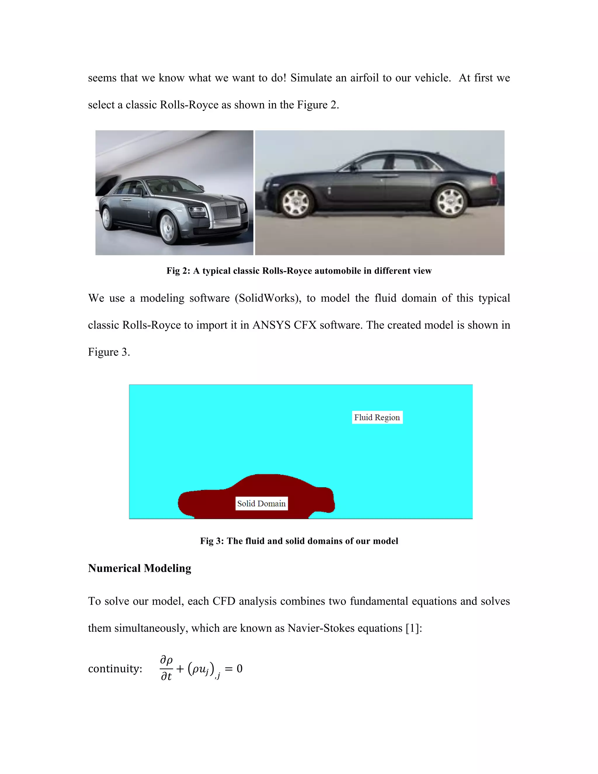 seems that we know what we want to do! Simulate an airfoil to our vehicle. At first we
select a classic Rolls-Royce as shown in the Figure 2.
Fig 2: A typical classic Rolls-Royce automobile in different view
We use a modeling software (SolidWorks), to model the fluid domain of this typical
classic Rolls-Royce to import it in ANSYS CFX software. The created model is shown in
Figure 3.
	
  
Fig 3: The fluid and solid domains of our model
Numerical Modeling
To solve our model, each CFD analysis combines two fundamental equations and solves
them simultaneously, which are known as Navier-Stokes equations [1]:
continuity:            
𝜕𝜌
𝜕𝑡
+ 𝜌𝑢! ,!
= 0      
 