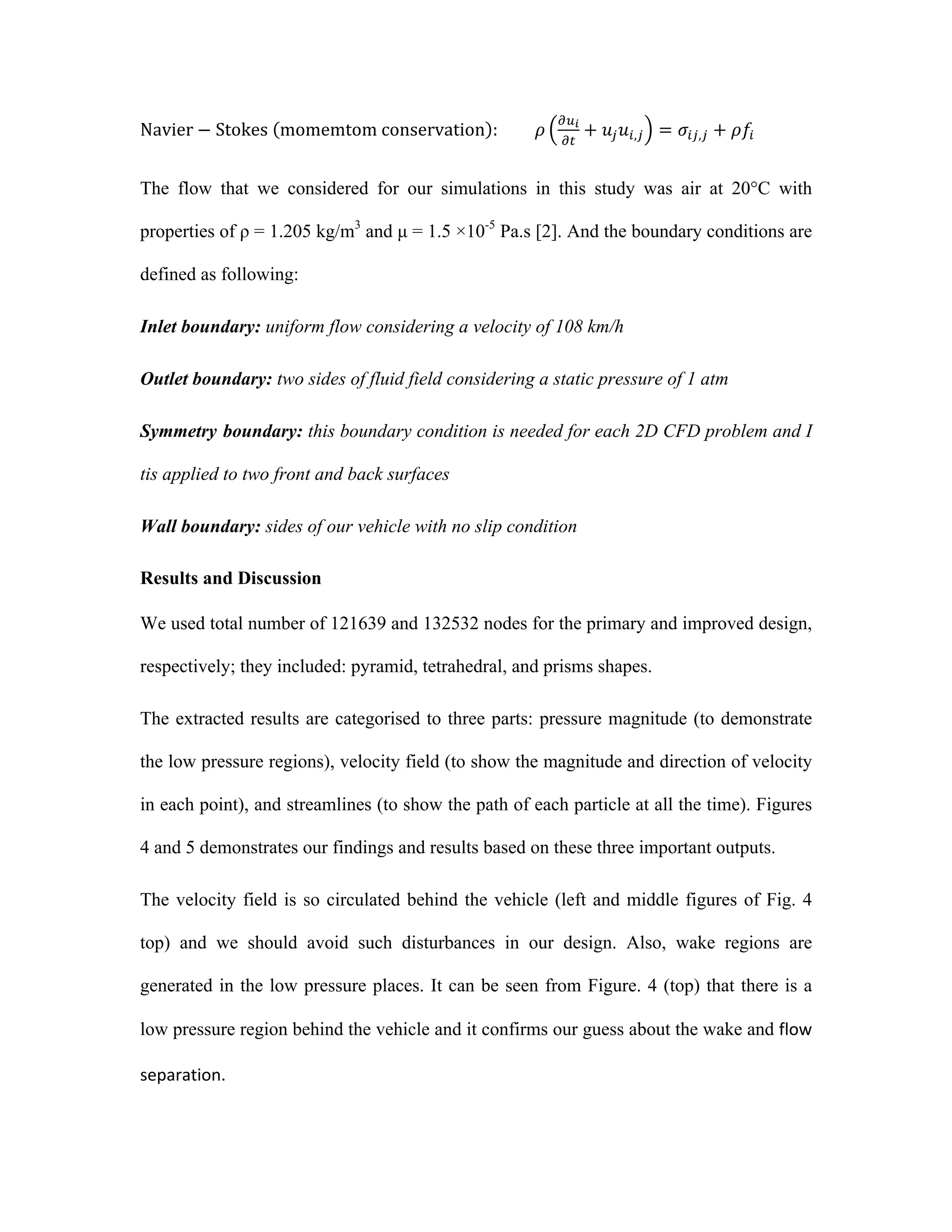 Navier − Stokes   momemtom  conservation :                  𝜌
!!!
!"
+ 𝑢! 𝑢!,! = 𝜎!",! + 𝜌𝑓!        
The flow that we considered for our simulations in this study was air at 20°C with
properties of ρ = 1.205 kg/m3
and µ = 1.5 ×10-5
Pa.s [2]. And the boundary conditions are
defined as following:
Inlet boundary: uniform flow considering a velocity of 108 km/h
Outlet boundary: two sides of fluid field considering a static pressure of 1 atm
Symmetry boundary: this boundary condition is needed for each 2D CFD problem and I
tis applied to two front and back surfaces
Wall boundary: sides of our vehicle with no slip condition
Results and Discussion
We used total number of 121639 and 132532 nodes for the primary and improved design,
respectively; they included: pyramid, tetrahedral, and prisms shapes.
The extracted results are categorised to three parts: pressure magnitude (to demonstrate
the low pressure regions), velocity field (to show the magnitude and direction of velocity
in each point), and streamlines (to show the path of each particle at all the time). Figures
4 and 5 demonstrates our findings and results based on these three important outputs.
The velocity field is so circulated behind the vehicle (left and middle figures of Fig. 4
top) and we should avoid such disturbances in our design. Also, wake regions are
generated in the low pressure places. It can be seen from Figure. 4 (top) that there is a
low pressure region behind the vehicle and it confirms our guess about the wake and flow	
  
separation.	
  
 